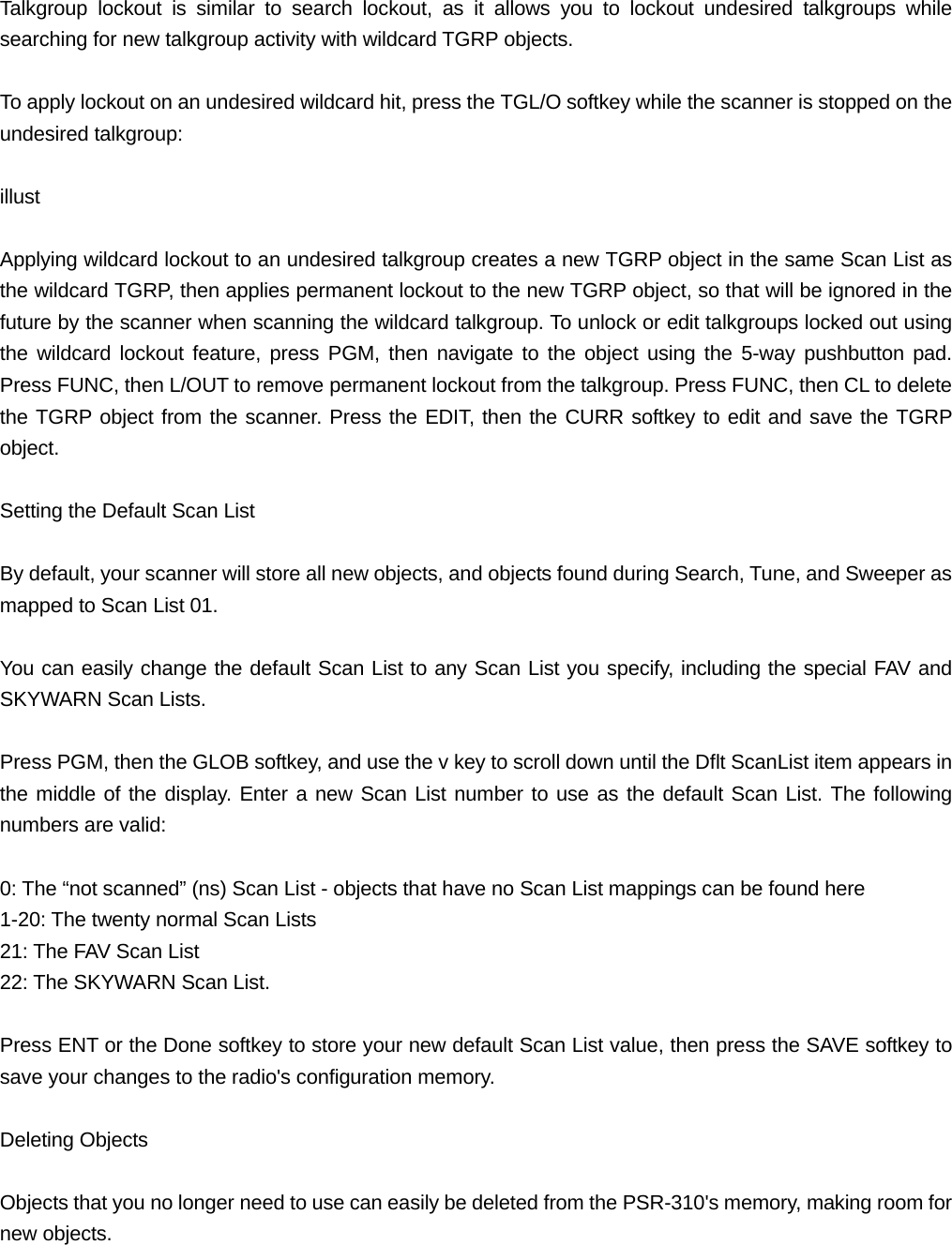 Talkgroup lockout is similar to search lockout, as it allows you to lockout undesired talkgroups while searching for new talkgroup activity with wildcard TGRP objects.  To apply lockout on an undesired wildcard hit, press the TGL/O softkey while the scanner is stopped on the undesired talkgroup:  illust  Applying wildcard lockout to an undesired talkgroup creates a new TGRP object in the same Scan List as the wildcard TGRP, then applies permanent lockout to the new TGRP object, so that will be ignored in the future by the scanner when scanning the wildcard talkgroup. To unlock or edit talkgroups locked out using the wildcard lockout feature, press PGM, then navigate to the object using the 5-way pushbutton pad. Press FUNC, then L/OUT to remove permanent lockout from the talkgroup. Press FUNC, then CL to delete the TGRP object from the scanner. Press the EDIT, then the CURR softkey to edit and save the TGRP object.  Setting the Default Scan List  By default, your scanner will store all new objects, and objects found during Search, Tune, and Sweeper as mapped to Scan List 01.  You can easily change the default Scan List to any Scan List you specify, including the special FAV and SKYWARN Scan Lists.  Press PGM, then the GLOB softkey, and use the v key to scroll down until the Dflt ScanList item appears in the middle of the display. Enter a new Scan List number to use as the default Scan List. The following numbers are valid:  0: The &ldquo;not scanned&rdquo; (ns) Scan List - objects that have no Scan List mappings can be found here 1-20: The twenty normal Scan Lists 21: The FAV Scan List 22: The SKYWARN Scan List.  Press ENT or the Done softkey to store your new default Scan List value, then press the SAVE softkey to save your changes to the radio's configuration memory.  Deleting Objects  Objects that you no longer need to use can easily be deleted from the PSR-310's memory, making room for new objects. 
