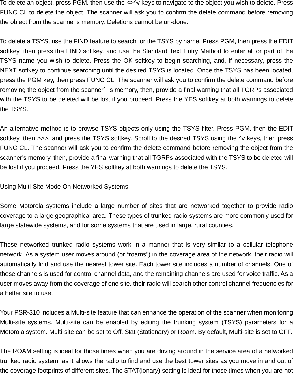  To delete an object, press PGM, then use the <>^v keys to navigate to the object you wish to delete. Press FUNC CL to delete the object. The scanner will ask you to confirm the delete command before removing the object from the scanner's memory. Deletions cannot be un-done.  To delete a TSYS, use the FIND feature to search for the TSYS by name. Press PGM, then press the EDIT softkey, then press the FIND softkey, and use the Standard Text Entry Method to enter all or part of the TSYS name you wish to delete. Press the OK softkey to begin searching, and, if necessary, press the NEXT softkey to continue searching until the desired TSYS is located. Once the TSYS has been located, press the PGM key, then press FUNC CL. The scanner will ask you to confirm the delete command before removing the object from the scanner&rsquo;s memory, then, provide a final warning that all TGRPs associated with the TSYS to be deleted will be lost if you proceed. Press the YES softkey at both warnings to delete the TSYS.  An alternative method is to browse TSYS objects only using the TSYS filter. Press PGM, then the EDIT softkey, then >>>, and press the TSYS softkey. Scroll to the desired TSYS using the ^v keys, then press FUNC CL. The scanner will ask you to confirm the delete command before removing the object from the scanner's memory, then, provide a final warning that all TGRPs associated with the TSYS to be deleted will be lost if you proceed. Press the YES softkey at both warnings to delete the TSYS.  Using Multi-Site Mode On Networked Systems  Some Motorola systems include a large number of sites that are networked together to provide radio coverage to a large geographical area. These types of trunked radio systems are more commonly used for large statewide systems, and for some systems that are used in large, rural counties.  These networked trunked radio systems work in a manner that is very similar to a cellular telephone network. As a system user moves around (or &ldquo;roams&rdquo;) in the coverage area of the network, their radio will automatically find and use the nearest tower site. Each tower site includes a number of channels. One of these channels is used for control channel data, and the remaining channels are used for voice traffic. As a user moves away from the coverage of one site, their radio will search other control channel frequencies for a better site to use.  Your PSR-310 includes a Multi-site feature that can enhance the operation of the scanner when monitoring Multi-site systems. Multi-site can be enabled by editing the trunking system (TSYS) parameters for a Motorola system. Multi-site can be set to Off, Stat (Stationary) or Roam. By default, Multi-site is set to OFF.   The ROAM setting is ideal for those times when you are driving around in the service area of a networked trunked radio system, as it allows the radio to find and use the best tower sites as you move in and out of the coverage footprints of different sites. The STAT(ionary) setting is ideal for those times when you are not 