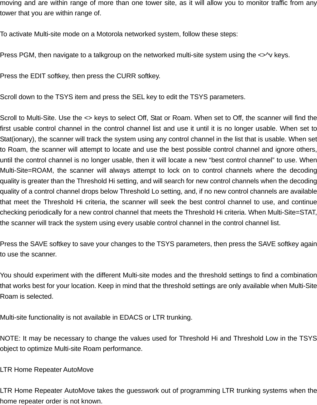 moving and are within range of more than one tower site, as it will allow you to monitor traffic from any tower that you are within range of.  To activate Multi-site mode on a Motorola networked system, follow these steps:  Press PGM, then navigate to a talkgroup on the networked multi-site system using the <>^v keys.  Press the EDIT softkey, then press the CURR softkey.  Scroll down to the TSYS item and press the SEL key to edit the TSYS parameters.  Scroll to Multi-Site. Use the <> keys to select Off, Stat or Roam. When set to Off, the scanner will find the first usable control channel in the control channel list and use it until it is no longer usable. When set to Stat(ionary), the scanner will track the system using any control channel in the list that is usable. When set to Roam, the scanner will attempt to locate and use the best possible control channel and ignore others, until the control channel is no longer usable, then it will locate a new &ldquo;best control channel&rdquo; to use. When Multi-Site=ROAM, the scanner will always attempt to lock on to control channels where the decoding quality is greater than the Threshold Hi setting, and will search for new control channels when the decoding quality of a control channel drops below Threshold Lo setting, and, if no new control channels are available that meet the Threshold Hi criteria, the scanner will seek the best control channel to use, and continue checking periodically for a new control channel that meets the Threshold Hi criteria. When Multi-Site=STAT, the scanner will track the system using every usable control channel in the control channel list.  Press the SAVE softkey to save your changes to the TSYS parameters, then press the SAVE softkey again to use the scanner.  You should experiment with the different Multi-site modes and the threshold settings to find a combination that works best for your location. Keep in mind that the threshold settings are only available when Multi-Site Roam is selected.  Multi-site functionality is not available in EDACS or LTR trunking.  NOTE: It may be necessary to change the values used for Threshold Hi and Threshold Low in the TSYS object to optimize Multi-site Roam performance.  LTR Home Repeater AutoMove  LTR Home Repeater AutoMove takes the guesswork out of programming LTR trunking systems when the home repeater order is not known.  