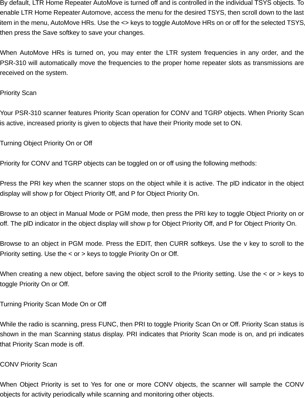By default, LTR Home Repeater AutoMove is turned off and is controlled in the individual TSYS objects. To enable LTR Home Repeater Automove, access the menu for the desired TSYS, then scroll down to the last item in the menu, AutoMove HRs. Use the <> keys to toggle AutoMove HRs on or off for the selected TSYS, then press the Save softkey to save your changes.  When AutoMove HRs is turned on, you may enter the LTR system frequencies in any order, and the PSR-310 will automatically move the frequencies to the proper home repeater slots as transmissions are received on the system.  Priority Scan  Your PSR-310 scanner features Priority Scan operation for CONV and TGRP objects. When Priority Scan is active, increased priority is given to objects that have their Priority mode set to ON.  Turning Object Priority On or Off  Priority for CONV and TGRP objects can be toggled on or off using the following methods:  Press the PRI key when the scanner stops on the object while it is active. The plD indicator in the object display will show p for Object Priority Off, and P for Object Priority On.  Browse to an object in Manual Mode or PGM mode, then press the PRI key to toggle Object Priority on or off. The plD indicator in the object display will show p for Object Priority Off, and P for Object Priority On.  Browse to an object in PGM mode. Press the EDIT, then CURR softkeys. Use the v key to scroll to the Priority setting. Use the < or > keys to toggle Priority On or Off.  When creating a new object, before saving the object scroll to the Priority setting. Use the < or > keys to toggle Priority On or Off.  Turning Priority Scan Mode On or Off  While the radio is scanning, press FUNC, then PRI to toggle Priority Scan On or Off. Priority Scan status is shown in the man Scanning status display. PRI indicates that Priority Scan mode is on, and pri indicates that Priority Scan mode is off.  CONV Priority Scan  When Object Priority is set to Yes for one or more CONV objects, the scanner will sample the CONV objects for activity periodically while scanning and monitoring other objects. 