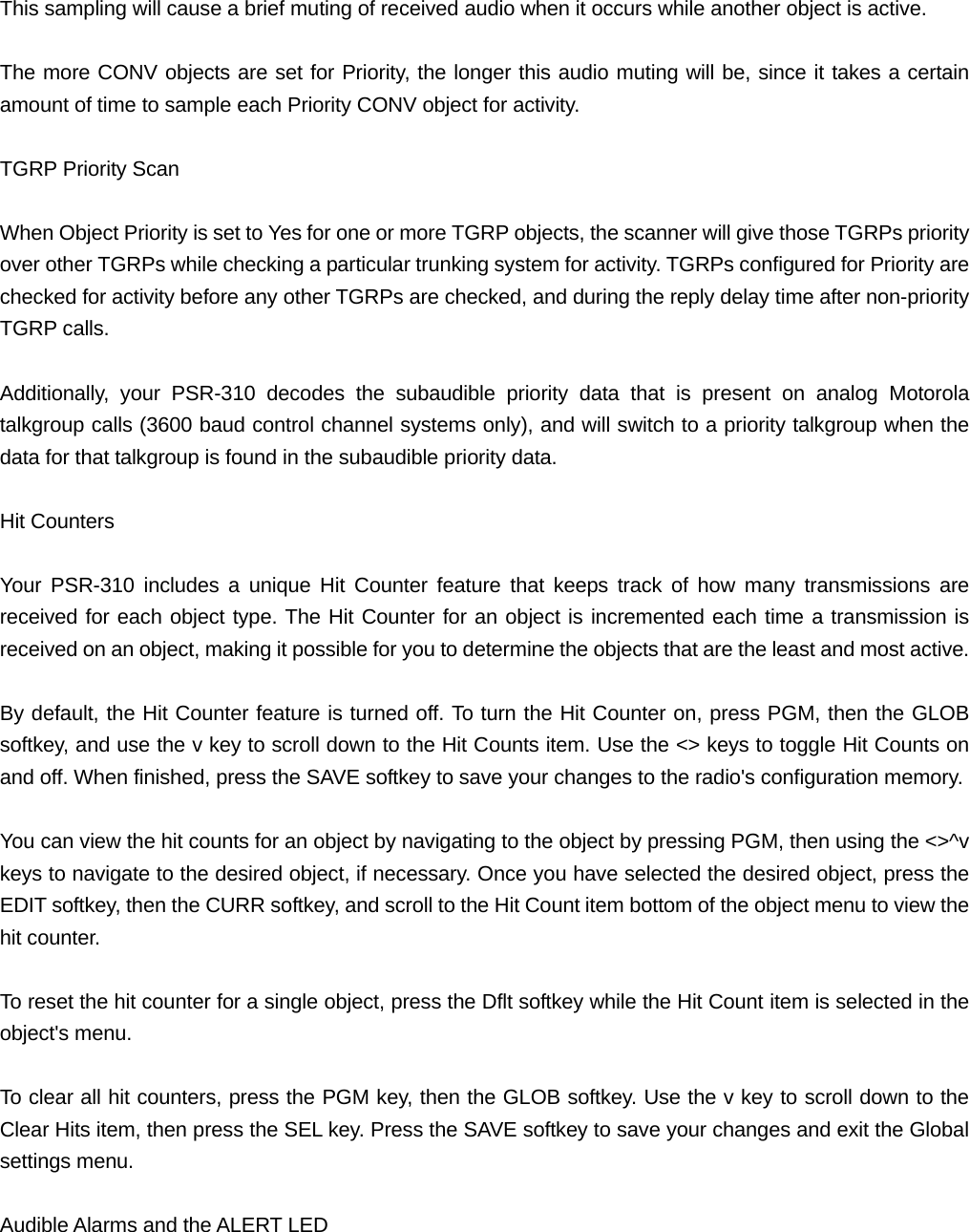  This sampling will cause a brief muting of received audio when it occurs while another object is active.  The more CONV objects are set for Priority, the longer this audio muting will be, since it takes a certain amount of time to sample each Priority CONV object for activity.  TGRP Priority Scan  When Object Priority is set to Yes for one or more TGRP objects, the scanner will give those TGRPs priority over other TGRPs while checking a particular trunking system for activity. TGRPs configured for Priority are checked for activity before any other TGRPs are checked, and during the reply delay time after non-priority TGRP calls.  Additionally, your PSR-310 decodes the subaudible priority data that is present on analog Motorola talkgroup calls (3600 baud control channel systems only), and will switch to a priority talkgroup when the data for that talkgroup is found in the subaudible priority data.  Hit Counters  Your PSR-310 includes a unique Hit Counter feature that keeps track of how many transmissions are received for each object type. The Hit Counter for an object is incremented each time a transmission is received on an object, making it possible for you to determine the objects that are the least and most active.  By default, the Hit Counter feature is turned off. To turn the Hit Counter on, press PGM, then the GLOB softkey, and use the v key to scroll down to the Hit Counts item. Use the <> keys to toggle Hit Counts on and off. When finished, press the SAVE softkey to save your changes to the radio's configuration memory.  You can view the hit counts for an object by navigating to the object by pressing PGM, then using the <>^v keys to navigate to the desired object, if necessary. Once you have selected the desired object, press the EDIT softkey, then the CURR softkey, and scroll to the Hit Count item bottom of the object menu to view the hit counter.  To reset the hit counter for a single object, press the Dflt softkey while the Hit Count item is selected in the object's menu.  To clear all hit counters, press the PGM key, then the GLOB softkey. Use the v key to scroll down to the Clear Hits item, then press the SEL key. Press the SAVE softkey to save your changes and exit the Global settings menu.  Audible Alarms and the ALERT LED 