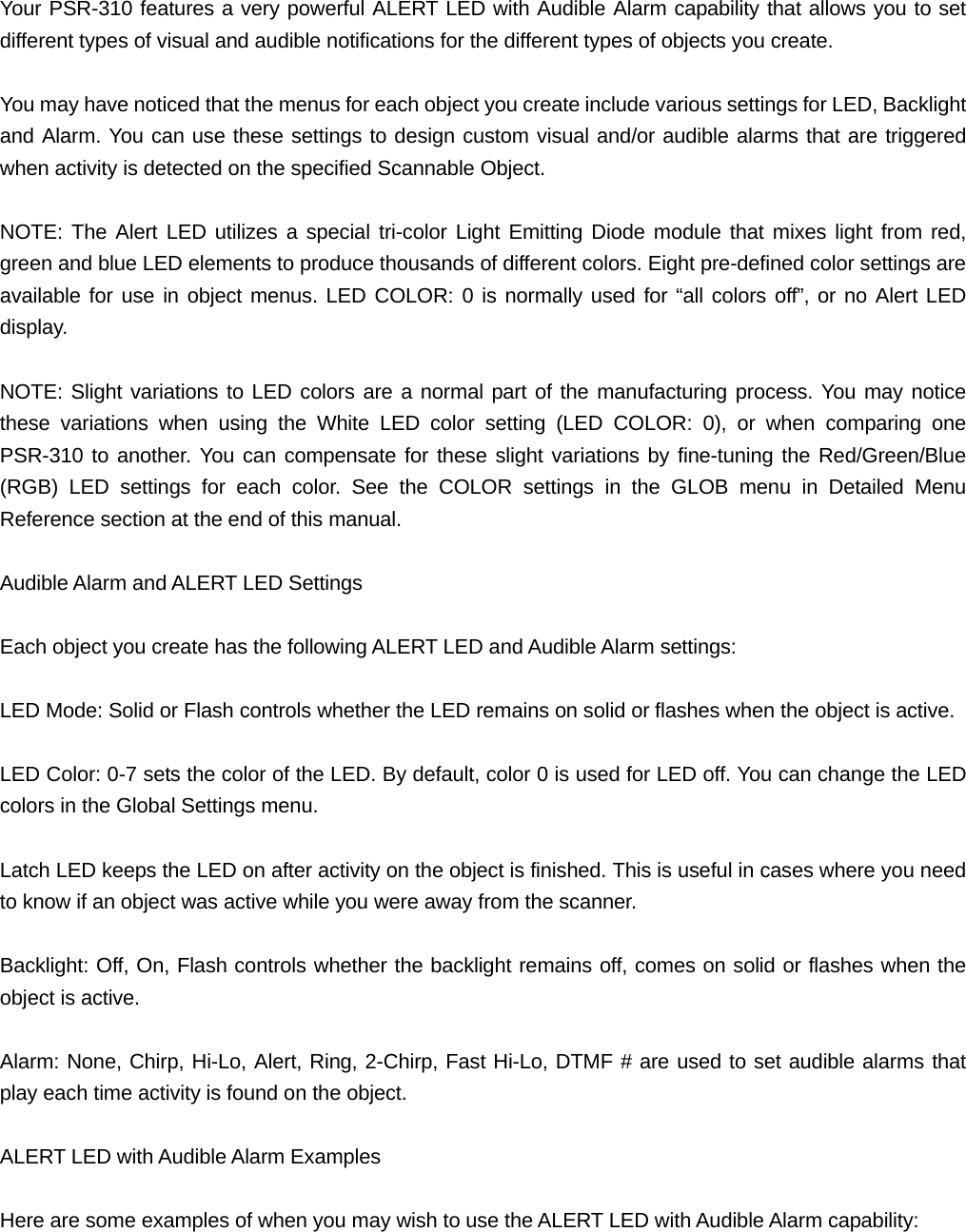  Your PSR-310 features a very powerful ALERT LED with Audible Alarm capability that allows you to set different types of visual and audible notifications for the different types of objects you create.  You may have noticed that the menus for each object you create include various settings for LED, Backlight and Alarm. You can use these settings to design custom visual and/or audible alarms that are triggered when activity is detected on the specified Scannable Object.  NOTE: The Alert LED utilizes a special tri-color Light Emitting Diode module that mixes light from red, green and blue LED elements to produce thousands of different colors. Eight pre-defined color settings are available for use in object menus. LED COLOR: 0 is normally used for &ldquo;all colors off&rdquo;, or no Alert LED display.  NOTE: Slight variations to LED colors are a normal part of the manufacturing process. You may notice these variations when using the White LED color setting (LED COLOR: 0), or when comparing one PSR-310 to another. You can compensate for these slight variations by fine-tuning the Red/Green/Blue (RGB) LED settings for each color. See the COLOR settings in the GLOB menu in Detailed Menu Reference section at the end of this manual.  Audible Alarm and ALERT LED Settings  Each object you create has the following ALERT LED and Audible Alarm settings:  LED Mode: Solid or Flash controls whether the LED remains on solid or flashes when the object is active.  LED Color: 0-7 sets the color of the LED. By default, color 0 is used for LED off. You can change the LED colors in the Global Settings menu.  Latch LED keeps the LED on after activity on the object is finished. This is useful in cases where you need to know if an object was active while you were away from the scanner.   Backlight: Off, On, Flash controls whether the backlight remains off, comes on solid or flashes when the object is active.  Alarm: None, Chirp, Hi-Lo, Alert, Ring, 2-Chirp, Fast Hi-Lo, DTMF # are used to set audible alarms that play each time activity is found on the object.  ALERT LED with Audible Alarm Examples  Here are some examples of when you may wish to use the ALERT LED with Audible Alarm capability: 