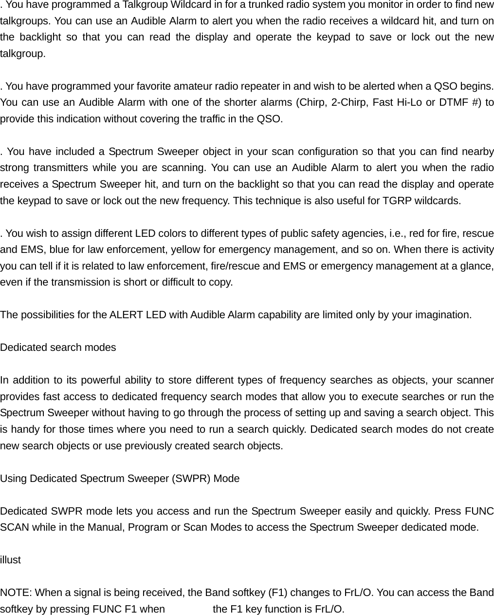  . You have programmed a Talkgroup Wildcard in for a trunked radio system you monitor in order to find new talkgroups. You can use an Audible Alarm to alert you when the radio receives a wildcard hit, and turn on the backlight so that you can read the display and operate the keypad to save or lock out the new talkgroup.  . You have programmed your favorite amateur radio repeater in and wish to be alerted when a QSO begins. You can use an Audible Alarm with one of the shorter alarms (Chirp, 2-Chirp, Fast Hi-Lo or DTMF #) to provide this indication without covering the traffic in the QSO.  . You have included a Spectrum Sweeper object in your scan configuration so that you can find nearby strong transmitters while you are scanning. You can use an Audible Alarm to alert you when the radio receives a Spectrum Sweeper hit, and turn on the backlight so that you can read the display and operate the keypad to save or lock out the new frequency. This technique is also useful for TGRP wildcards.  . You wish to assign different LED colors to different types of public safety agencies, i.e., red for fire, rescue and EMS, blue for law enforcement, yellow for emergency management, and so on. When there is activity you can tell if it is related to law enforcement, fire/rescue and EMS or emergency management at a glance, even if the transmission is short or difficult to copy.  The possibilities for the ALERT LED with Audible Alarm capability are limited only by your imagination.  Dedicated search modes  In addition to its powerful ability to store different types of frequency searches as objects, your scanner provides fast access to dedicated frequency search modes that allow you to execute searches or run the Spectrum Sweeper without having to go through the process of setting up and saving a search object. This is handy for those times where you need to run a search quickly. Dedicated search modes do not create new search objects or use previously created search objects.  Using Dedicated Spectrum Sweeper (SWPR) Mode  Dedicated SWPR mode lets you access and run the Spectrum Sweeper easily and quickly. Press FUNC SCAN while in the Manual, Program or Scan Modes to access the Spectrum Sweeper dedicated mode.  illust  NOTE: When a signal is being received, the Band softkey (F1) changes to FrL/O. You can access the Band softkey by pressing FUNC F1 when    the F1 key function is FrL/O.  