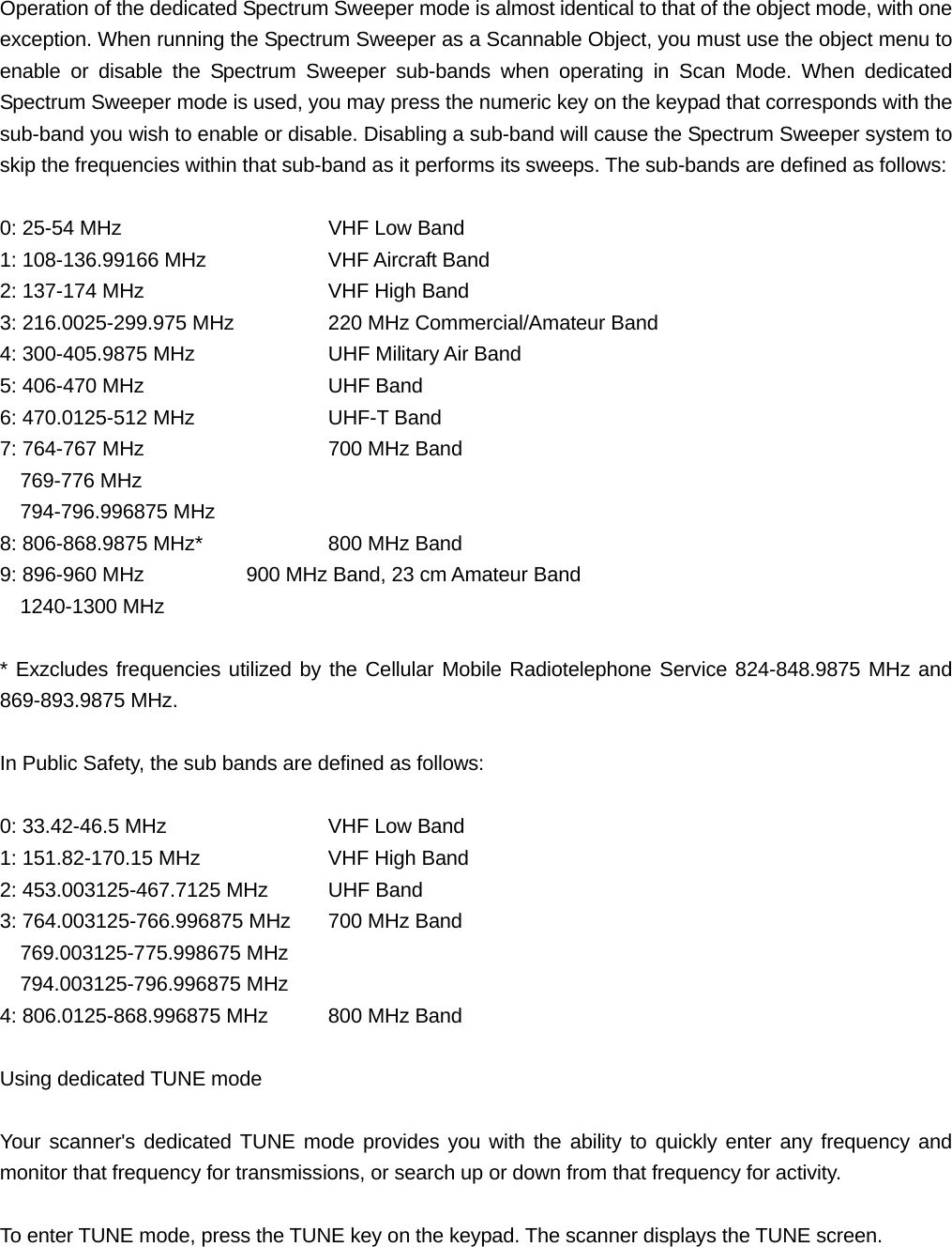 Operation of the dedicated Spectrum Sweeper mode is almost identical to that of the object mode, with one exception. When running the Spectrum Sweeper as a Scannable Object, you must use the object menu to enable or disable the Spectrum Sweeper sub-bands when operating in Scan Mode. When dedicated Spectrum Sweeper mode is used, you may press the numeric key on the keypad that corresponds with the sub-band you wish to enable or disable. Disabling a sub-band will cause the Spectrum Sweeper system to skip the frequencies within that sub-band as it performs its sweeps. The sub-bands are defined as follows:  0: 25-54 MHz      VHF Low Band 1: 108-136.99166 MHz    VHF Aircraft Band 2: 137-174 MHz      VHF High Band 3: 216.0025-299.975 MHz    220 MHz Commercial/Amateur Band 4: 300-405.9875 MHz    UHF Military Air Band 5: 406-470 MHz      UHF Band 6: 470.0125-512 MHz    UHF-T Band 7: 764-767 MHz      700 MHz Band   769-776 MHz   794-796.996875 MHz 8: 806-868.9875 MHz*    800 MHz Band 9: 896-960 MHz      900 MHz Band, 23 cm Amateur Band   1240-1300 MHz  * Exzcludes frequencies utilized by the Cellular Mobile Radiotelephone Service 824-848.9875 MHz and 869-893.9875 MHz.  In Public Safety, the sub bands are defined as follows:  0: 33.42-46.5 MHz    VHF Low Band 1: 151.82-170.15 MHz    VHF High Band 2: 453.003125-467.7125 MHz  UHF Band 3: 764.003125-766.996875 MHz  700 MHz Band   769.003125-775.998675 MHz   794.003125-796.996875 MHz 4: 806.0125-868.996875 MHz  800 MHz Band  Using dedicated TUNE mode  Your scanner's dedicated TUNE mode provides you with the ability to quickly enter any frequency and monitor that frequency for transmissions, or search up or down from that frequency for activity.  To enter TUNE mode, press the TUNE key on the keypad. The scanner displays the TUNE screen. 