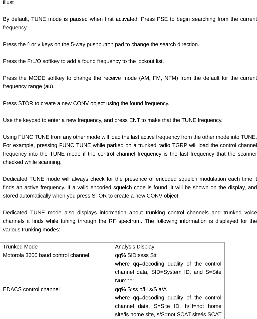  illust  By default, TUNE mode is paused when first activated. Press PSE to begin searching from the current frequency.  Press the ^ or v keys on the 5-way pushbutton pad to change the search direction.  Press the FrL/O softkey to add a found frequency to the lockout list.  Press the MODE softkey to change the receive mode (AM, FM, NFM) from the default for the current frequency range (au).  Press STOR to create a new CONV object using the found frequency.  Use the keypad to enter a new frequency, and press ENT to make that the TUNE frequency.  Using FUNC TUNE from any other mode will load the last active frequency from the other mode into TUNE. For example, pressing FUNC TUNE while parked on a trunked radio TGRP will load the control channel frequency into the TUNE mode if the control channel frequency is the last frequency that the scanner checked while scanning.  Dedicated TUNE mode will always check for the presence of encoded squelch modulation each time it finds an active frequency. If a valid encoded squelch code is found, it will be shown on the display, and stored automatically when you press STOR to create a new CONV object.  Dedicated TUNE mode also displays information about trunking control channels and trunked voice channels it finds while tuning through the RF spectrum. The following information is displayed for the various trunking modes:  Trunked Mode  Analysis Display Motorola 3600 baud control channel qq% SID:ssss Stt where qq=decoding quality of the control channel data, SID=System ID, and S=Site Number EDACS control channel  qq% S:ss h/H s/S a/A where qq=decoding quality of the control channel data, S=Site ID, h/H=not home site/is home site, s/S=not SCAT site/is SCAT 