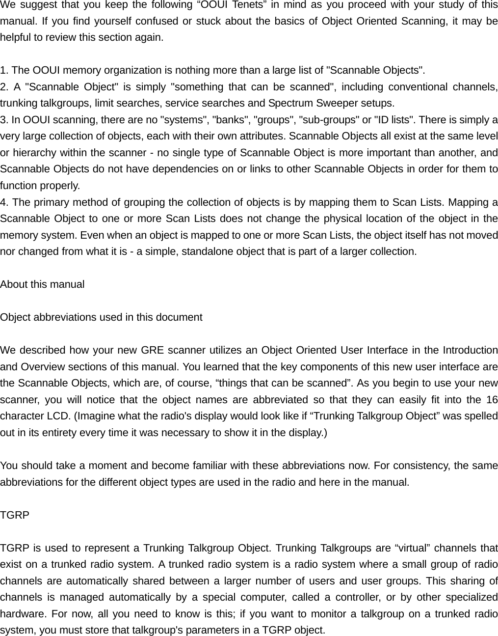  We suggest that you keep the following &ldquo;OOUI Tenets&rdquo; in mind as you proceed with your study of this manual. If you find yourself confused or stuck about the basics of Object Oriented Scanning, it may be helpful to review this section again.  1. The OOUI memory organization is nothing more than a large list of "Scannable Objects". 2. A "Scannable Object" is simply "something that can be scanned", including conventional channels, trunking talkgroups, limit searches, service searches and Spectrum Sweeper setups. 3. In OOUI scanning, there are no "systems", "banks", "groups", "sub-groups" or "ID lists". There is simply a very large collection of objects, each with their own attributes. Scannable Objects all exist at the same level or hierarchy within the scanner - no single type of Scannable Object is more important than another, and Scannable Objects do not have dependencies on or links to other Scannable Objects in order for them to function properly. 4. The primary method of grouping the collection of objects is by mapping them to Scan Lists. Mapping a Scannable Object to one or more Scan Lists does not change the physical location of the object in the memory system. Even when an object is mapped to one or more Scan Lists, the object itself has not moved nor changed from what it is - a simple, standalone object that is part of a larger collection.  About this manual  Object abbreviations used in this document  We described how your new GRE scanner utilizes an Object Oriented User Interface in the Introduction and Overview sections of this manual. You learned that the key components of this new user interface are the Scannable Objects, which are, of course, &ldquo;things that can be scanned&rdquo;. As you begin to use your new scanner, you will notice that the object names are abbreviated so that they can easily fit into the 16 character LCD. (Imagine what the radio's display would look like if &ldquo;Trunking Talkgroup Object&rdquo; was spelled out in its entirety every time it was necessary to show it in the display.)  You should take a moment and become familiar with these abbreviations now. For consistency, the same abbreviations for the different object types are used in the radio and here in the manual.  TGRP  TGRP is used to represent a Trunking Talkgroup Object. Trunking Talkgroups are &ldquo;virtual&rdquo; channels that exist on a trunked radio system. A trunked radio system is a radio system where a small group of radio channels are automatically shared between a larger number of users and user groups. This sharing of channels is managed automatically by a special computer, called a controller, or by other specialized hardware. For now, all you need to know is this; if you want to monitor a talkgroup on a trunked radio system, you must store that talkgroup's parameters in a TGRP object. 