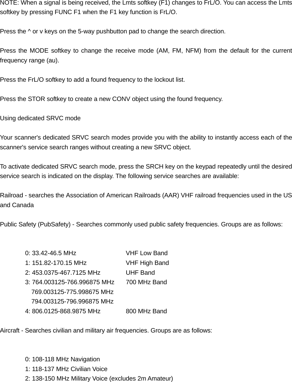 NOTE: When a signal is being received, the Lmts softkey (F1) changes to FrL/O. You can access the Lmts softkey by pressing FUNC F1 when the F1 key function is FrL/O.  Press the ^ or v keys on the 5-way pushbutton pad to change the search direction.  Press the MODE softkey to change the receive mode (AM, FM, NFM) from the default for the current frequency range (au).  Press the FrL/O softkey to add a found frequency to the lockout list.  Press the STOR softkey to create a new CONV object using the found frequency.  Using dedicated SRVC mode  Your scanner's dedicated SRVC search modes provide you with the ability to instantly access each of the scanner's service search ranges without creating a new SRVC object.  To activate dedicated SRVC search mode, press the SRCH key on the keypad repeatedly until the desired service search is indicated on the display. The following service searches are available:  Railroad - searches the Association of American Railroads (AAR) VHF railroad frequencies used in the US and Canada  Public Safety (PubSafety) - Searches commonly used public safety frequencies. Groups are as follows:     0: 33.42-46.5 MHz    VHF Low Band   1: 151.82-170.15 MHz    VHF High Band   2: 453.0375-467.7125 MHz   UHF Band   3: 764.003125-766.996875 MHz  700 MHz Band     769.003125-775.998675 MHz     794.003125-796.996875 MHz 4: 806.0125-868.9875 MHz   800 MHz Band  Aircraft - Searches civilian and military air frequencies. Groups are as follows:     0: 108-118 MHz Navigation   1: 118-137 MHz Civilian Voice   2: 138-150 MHz Military Voice (excludes 2m Amateur) 
