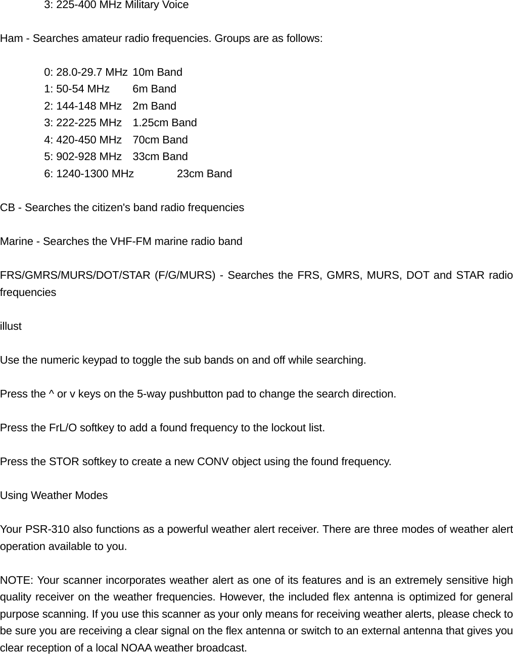   3: 225-400 MHz Military Voice  Ham - Searches amateur radio frequencies. Groups are as follows:    0: 28.0-29.7 MHz 10m Band   1: 50-54 MHz  6m Band   2: 144-148 MHz  2m Band   3: 222-225 MHz  1.25cm Band     4: 420-450 MHz  70cm Band   5: 902-928 MHz  33cm Band   6: 1240-1300 MHz  23cm Band  CB - Searches the citizen's band radio frequencies  Marine - Searches the VHF-FM marine radio band  FRS/GMRS/MURS/DOT/STAR (F/G/MURS) - Searches the FRS, GMRS, MURS, DOT and STAR radio frequencies  illust  Use the numeric keypad to toggle the sub bands on and off while searching.  Press the ^ or v keys on the 5-way pushbutton pad to change the search direction.  Press the FrL/O softkey to add a found frequency to the lockout list.  Press the STOR softkey to create a new CONV object using the found frequency.  Using Weather Modes  Your PSR-310 also functions as a powerful weather alert receiver. There are three modes of weather alert operation available to you.  NOTE: Your scanner incorporates weather alert as one of its features and is an extremely sensitive high quality receiver on the weather frequencies. However, the included flex antenna is optimized for general purpose scanning. If you use this scanner as your only means for receiving weather alerts, please check to be sure you are receiving a clear signal on the flex antenna or switch to an external antenna that gives you clear reception of a local NOAA weather broadcast.  