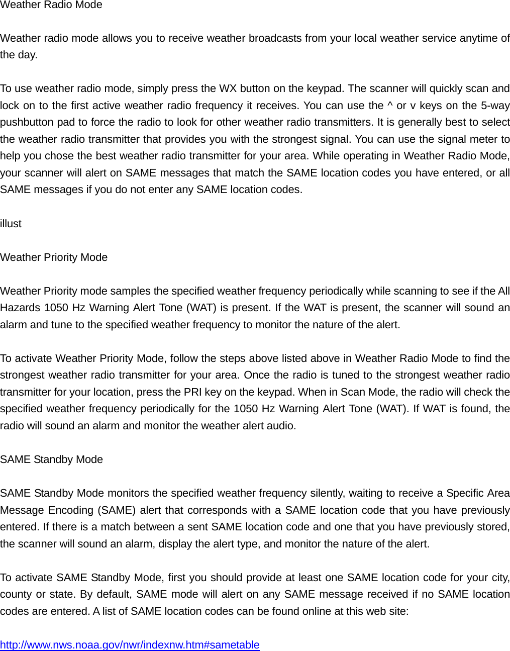 Weather Radio Mode  Weather radio mode allows you to receive weather broadcasts from your local weather service anytime of the day.  To use weather radio mode, simply press the WX button on the keypad. The scanner will quickly scan and lock on to the first active weather radio frequency it receives. You can use the ^ or v keys on the 5-way pushbutton pad to force the radio to look for other weather radio transmitters. It is generally best to select the weather radio transmitter that provides you with the strongest signal. You can use the signal meter to help you chose the best weather radio transmitter for your area. While operating in Weather Radio Mode, your scanner will alert on SAME messages that match the SAME location codes you have entered, or all SAME messages if you do not enter any SAME location codes.    illust  Weather Priority Mode  Weather Priority mode samples the specified weather frequency periodically while scanning to see if the All Hazards 1050 Hz Warning Alert Tone (WAT) is present. If the WAT is present, the scanner will sound an alarm and tune to the specified weather frequency to monitor the nature of the alert.  To activate Weather Priority Mode, follow the steps above listed above in Weather Radio Mode to find the strongest weather radio transmitter for your area. Once the radio is tuned to the strongest weather radio transmitter for your location, press the PRI key on the keypad. When in Scan Mode, the radio will check the specified weather frequency periodically for the 1050 Hz Warning Alert Tone (WAT). If WAT is found, the radio will sound an alarm and monitor the weather alert audio.  SAME Standby Mode  SAME Standby Mode monitors the specified weather frequency silently, waiting to receive a Specific Area Message Encoding (SAME) alert that corresponds with a SAME location code that you have previously entered. If there is a match between a sent SAME location code and one that you have previously stored, the scanner will sound an alarm, display the alert type, and monitor the nature of the alert.  To activate SAME Standby Mode, first you should provide at least one SAME location code for your city, county or state. By default, SAME mode will alert on any SAME message received if no SAME location codes are entered. A list of SAME location codes can be found online at this web site:  http://www.nws.noaa.gov/nwr/indexnw.htm#sametable  