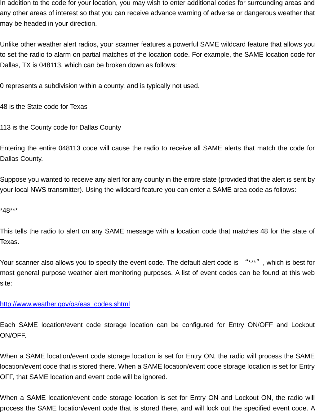 In addition to the code for your location, you may wish to enter additional codes for surrounding areas and any other areas of interest so that you can receive advance warning of adverse or dangerous weather that may be headed in your direction.  Unlike other weather alert radios, your scanner features a powerful SAME wildcard feature that allows you to set the radio to alarm on partial matches of the location code. For example, the SAME location code for Dallas, TX is 048113, which can be broken down as follows:  0 represents a subdivision within a county, and is typically not used.  48 is the State code for Texas  113 is the County code for Dallas County  Entering the entire 048113 code will cause the radio to receive all SAME alerts that match the code for Dallas County.  Suppose you wanted to receive any alert for any county in the entire state (provided that the alert is sent by your local NWS transmitter). Using the wildcard feature you can enter a SAME area code as follows:  *48***  This tells the radio to alert on any SAME message with a location code that matches 48 for the state of Texas.  Your scanner also allows you to specify the event code. The default alert code is  &ldquo;***&rdquo;, which is best for most general purpose weather alert monitoring purposes. A list of event codes can be found at this web site:  http://www.weather.gov/os/eas_codes.shtml  Each SAME location/event code storage location can be configured for Entry ON/OFF and Lockout ON/OFF.  When a SAME location/event code storage location is set for Entry ON, the radio will process the SAME location/event code that is stored there. When a SAME location/event code storage location is set for Entry OFF, that SAME location and event code will be ignored.  When a SAME location/event code storage location is set for Entry ON and Lockout ON, the radio will process the SAME location/event code that is stored there, and will lock out the specified event code. A 