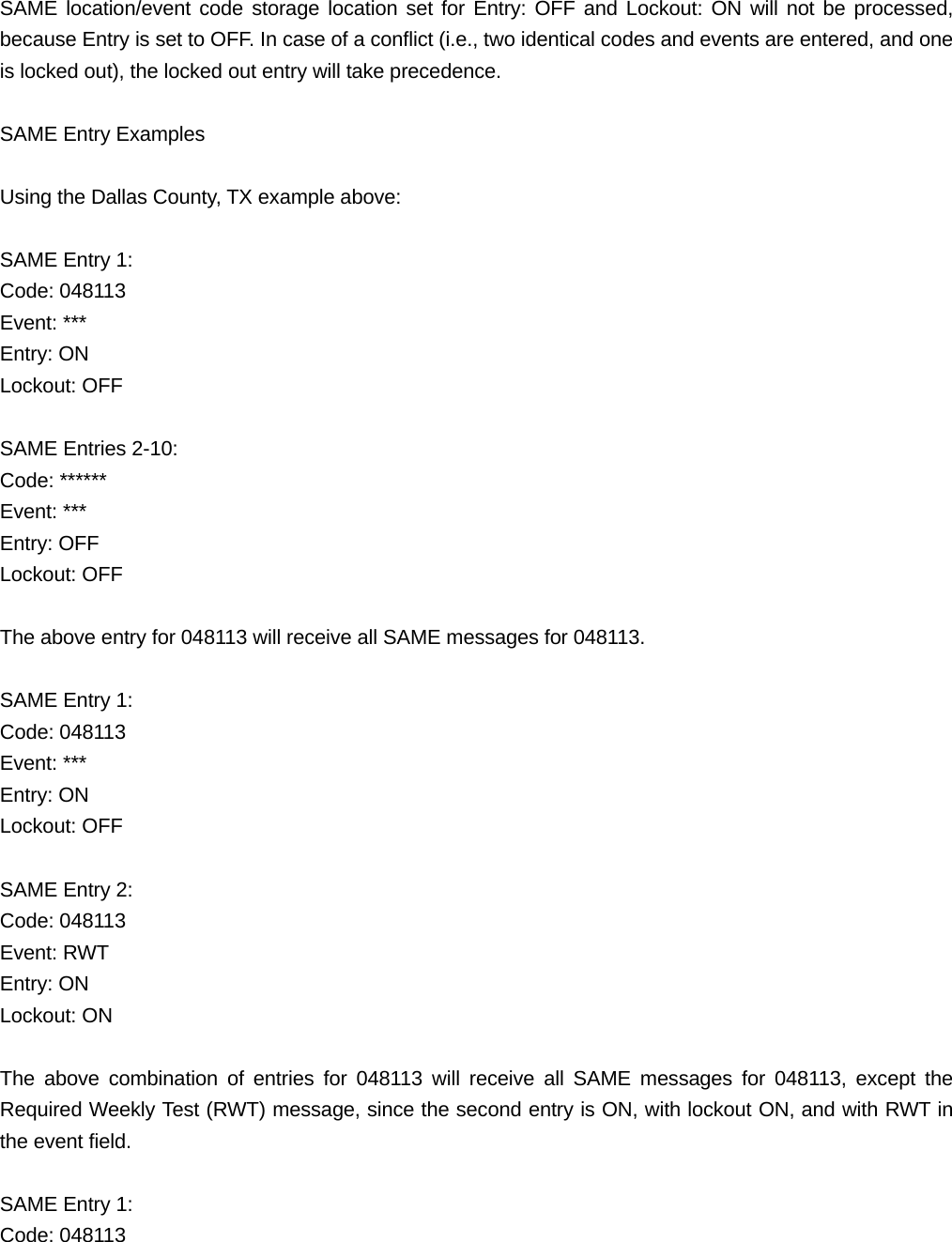 SAME location/event code storage location set for Entry: OFF and Lockout: ON will not be processed, because Entry is set to OFF. In case of a conflict (i.e., two identical codes and events are entered, and one is locked out), the locked out entry will take precedence.  SAME Entry Examples  Using the Dallas County, TX example above:  SAME Entry 1: Code: 048113 Event: *** Entry: ON Lockout: OFF  SAME Entries 2-10: Code: ****** Event: *** Entry: OFF Lockout: OFF  The above entry for 048113 will receive all SAME messages for 048113.  SAME Entry 1: Code: 048113 Event: *** Entry: ON Lockout: OFF  SAME Entry 2: Code: 048113 Event: RWT Entry: ON Lockout: ON  The above combination of entries for 048113 will receive all SAME messages for 048113, except the Required Weekly Test (RWT) message, since the second entry is ON, with lockout ON, and with RWT in the event field.  SAME Entry 1: Code: 048113 