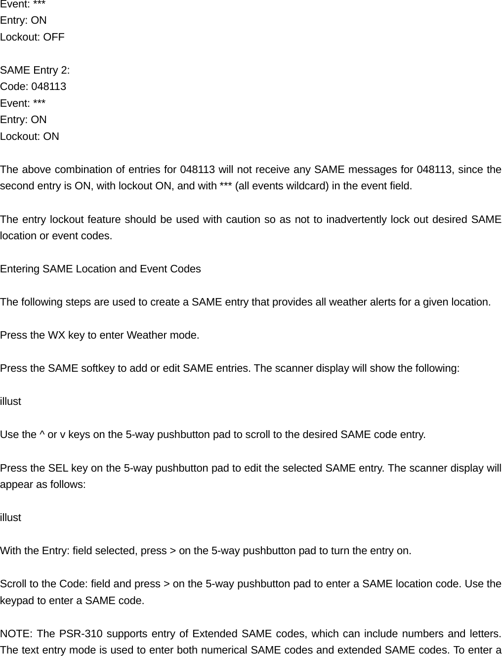 Event: *** Entry: ON Lockout: OFF  SAME Entry 2: Code: 048113 Event: *** Entry: ON Lockout: ON  The above combination of entries for 048113 will not receive any SAME messages for 048113, since the second entry is ON, with lockout ON, and with *** (all events wildcard) in the event field.  The entry lockout feature should be used with caution so as not to inadvertently lock out desired SAME location or event codes.  Entering SAME Location and Event Codes  The following steps are used to create a SAME entry that provides all weather alerts for a given location.  Press the WX key to enter Weather mode.  Press the SAME softkey to add or edit SAME entries. The scanner display will show the following:  illust  Use the ^ or v keys on the 5-way pushbutton pad to scroll to the desired SAME code entry.  Press the SEL key on the 5-way pushbutton pad to edit the selected SAME entry. The scanner display will appear as follows:  illust  With the Entry: field selected, press > on the 5-way pushbutton pad to turn the entry on.  Scroll to the Code: field and press > on the 5-way pushbutton pad to enter a SAME location code. Use the keypad to enter a SAME code.  NOTE: The PSR-310 supports entry of Extended SAME codes, which can include numbers and letters. The text entry mode is used to enter both numerical SAME codes and extended SAME codes. To enter a 