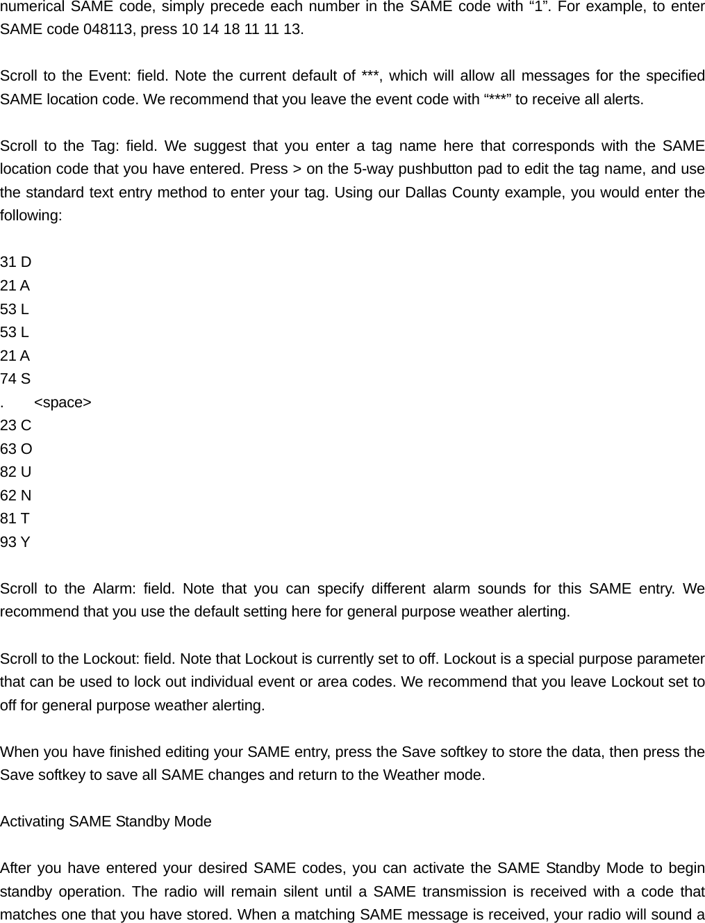 numerical SAME code, simply precede each number in the SAME code with &ldquo;1&rdquo;. For example, to enter SAME code 048113, press 10 14 18 11 11 13.  Scroll to the Event: field. Note the current default of ***, which will allow all messages for the specified SAME location code. We recommend that you leave the event code with &ldquo;***&rdquo; to receive all alerts.  Scroll to the Tag: field. We suggest that you enter a tag name here that corresponds with the SAME location code that you have entered. Press > on the 5-way pushbutton pad to edit the tag name, and use the standard text entry method to enter your tag. Using our Dallas County example, you would enter the following:  31 D 21 A 53 L 53 L 21 A 74 S .    <space> 23 C 63 O 82 U 62 N 81 T 93 Y  Scroll to the Alarm: field. Note that you can specify different alarm sounds for this SAME entry. We recommend that you use the default setting here for general purpose weather alerting.  Scroll to the Lockout: field. Note that Lockout is currently set to off. Lockout is a special purpose parameter that can be used to lock out individual event or area codes. We recommend that you leave Lockout set to off for general purpose weather alerting.  When you have finished editing your SAME entry, press the Save softkey to store the data, then press the Save softkey to save all SAME changes and return to the Weather mode.  Activating SAME Standby Mode  After you have entered your desired SAME codes, you can activate the SAME Standby Mode to begin standby operation. The radio will remain silent until a SAME transmission is received with a code that matches one that you have stored. When a matching SAME message is received, your radio will sound a 