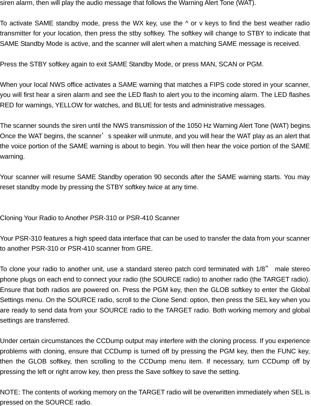 siren alarm, then will play the audio message that follows the Warning Alert Tone (WAT).  To activate SAME standby mode, press the WX key, use the ^ or v keys to find the best weather radio transmitter for your location, then press the stby softkey. The softkey will change to STBY to indicate that SAME Standby Mode is active, and the scanner will alert when a matching SAME message is received.  Press the STBY softkey again to exit SAME Standby Mode, or press MAN, SCAN or PGM.  When your local NWS office activates a SAME warning that matches a FIPS code stored in your scanner, you will first hear a siren alarm and see the LED flash to alert you to the incoming alarm. The LED flashes RED for warnings, YELLOW for watches, and BLUE for tests and administrative messages.  The scanner sounds the siren until the NWS transmission of the 1050 Hz Warning Alert Tone (WAT) begins. Once the WAT begins, the scanner&rsquo;s speaker will unmute, and you will hear the WAT play as an alert that the voice portion of the SAME warning is about to begin. You will then hear the voice portion of the SAME warning.  Your scanner will resume SAME Standby operation 90 seconds after the SAME warning starts. You may reset standby mode by pressing the STBY softkey twice at any time.   Cloning Your Radio to Another PSR-310 or PSR-410 Scanner  Your PSR-310 features a high speed data interface that can be used to transfer the data from your scanner to another PSR-310 or PSR-410 scanner from GRE.  To clone your radio to another unit, use a standard stereo patch cord terminated with 1/8&rdquo; male stereo phone plugs on each end to connect your radio (the SOURCE radio) to another radio (the TARGET radio). Ensure that both radios are powered on. Press the PGM key, then the GLOB softkey to enter the Global Settings menu. On the SOURCE radio, scroll to the Clone Send: option, then press the SEL key when you are ready to send data from your SOURCE radio to the TARGET radio. Both working memory and global settings are transferred.  Under certain circumstances the CCDump output may interfere with the cloning process. If you experience problems with cloning, ensure that CCDump is turned off by pressing the PGM key, then the FUNC key, then the GLOB softkey, then scrolling to the CCDump menu item. If necessary, turn CCDump off by pressing the left or right arrow key, then press the Save softkey to save the setting.  NOTE: The contents of working memory on the TARGET radio will be overwritten immediately when SEL is pressed on the SOURCE radio. 