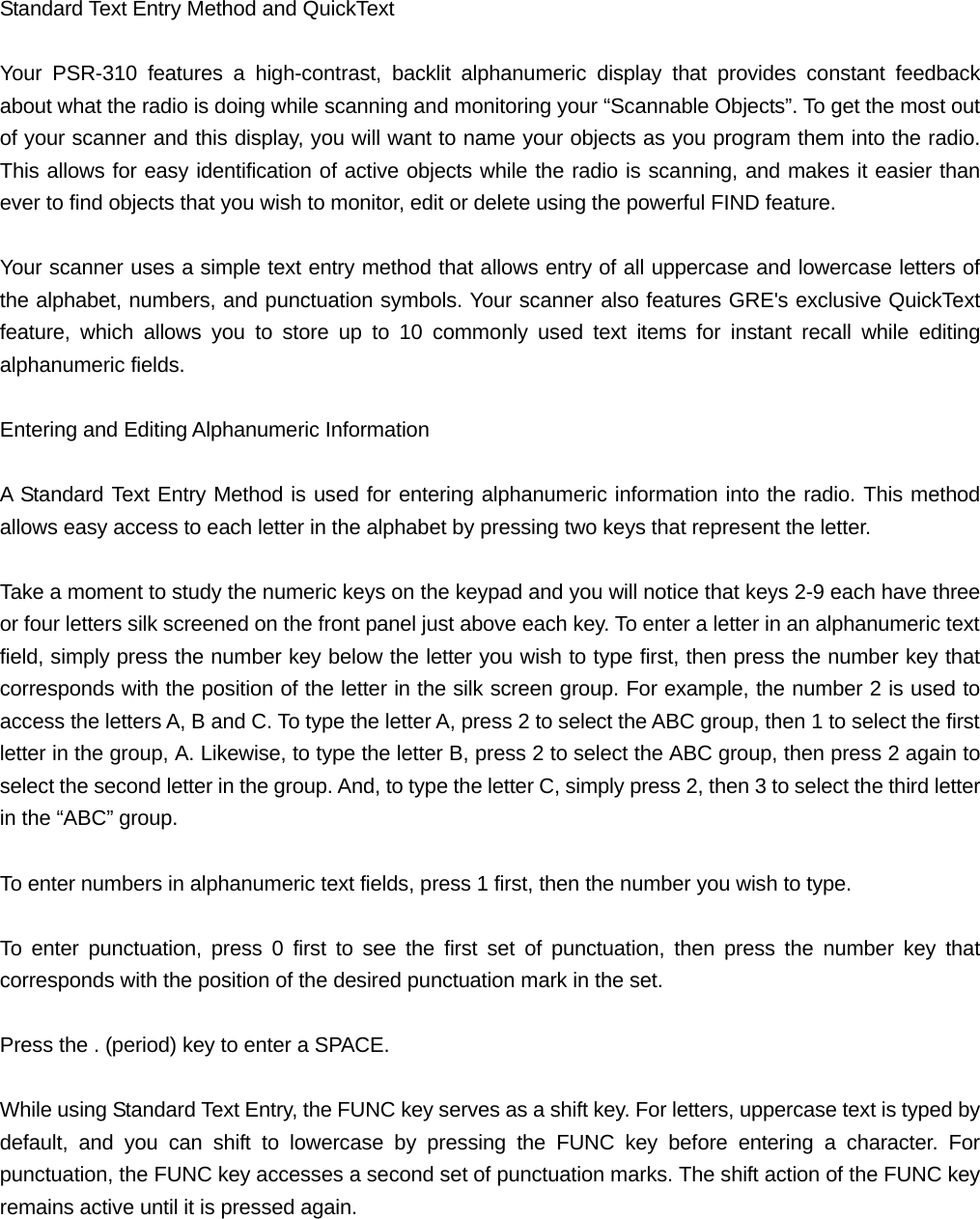  Standard Text Entry Method and QuickText  Your PSR-310 features a high-contrast, backlit alphanumeric display that provides constant feedback about what the radio is doing while scanning and monitoring your &ldquo;Scannable Objects&rdquo;. To get the most out of your scanner and this display, you will want to name your objects as you program them into the radio. This allows for easy identification of active objects while the radio is scanning, and makes it easier than ever to find objects that you wish to monitor, edit or delete using the powerful FIND feature.  Your scanner uses a simple text entry method that allows entry of all uppercase and lowercase letters of the alphabet, numbers, and punctuation symbols. Your scanner also features GRE's exclusive QuickText feature, which allows you to store up to 10 commonly used text items for instant recall while editing alphanumeric fields.  Entering and Editing Alphanumeric Information  A Standard Text Entry Method is used for entering alphanumeric information into the radio. This method allows easy access to each letter in the alphabet by pressing two keys that represent the letter.  Take a moment to study the numeric keys on the keypad and you will notice that keys 2-9 each have three or four letters silk screened on the front panel just above each key. To enter a letter in an alphanumeric text field, simply press the number key below the letter you wish to type first, then press the number key that corresponds with the position of the letter in the silk screen group. For example, the number 2 is used to access the letters A, B and C. To type the letter A, press 2 to select the ABC group, then 1 to select the first letter in the group, A. Likewise, to type the letter B, press 2 to select the ABC group, then press 2 again to select the second letter in the group. And, to type the letter C, simply press 2, then 3 to select the third letter in the &ldquo;ABC&rdquo; group.  To enter numbers in alphanumeric text fields, press 1 first, then the number you wish to type.  To enter punctuation, press 0 first to see the first set of punctuation, then press the number key that corresponds with the position of the desired punctuation mark in the set.  Press the . (period) key to enter a SPACE.  While using Standard Text Entry, the FUNC key serves as a shift key. For letters, uppercase text is typed by default, and you can shift to lowercase by pressing the FUNC key before entering a character. For punctuation, the FUNC key accesses a second set of punctuation marks. The shift action of the FUNC key remains active until it is pressed again.  
