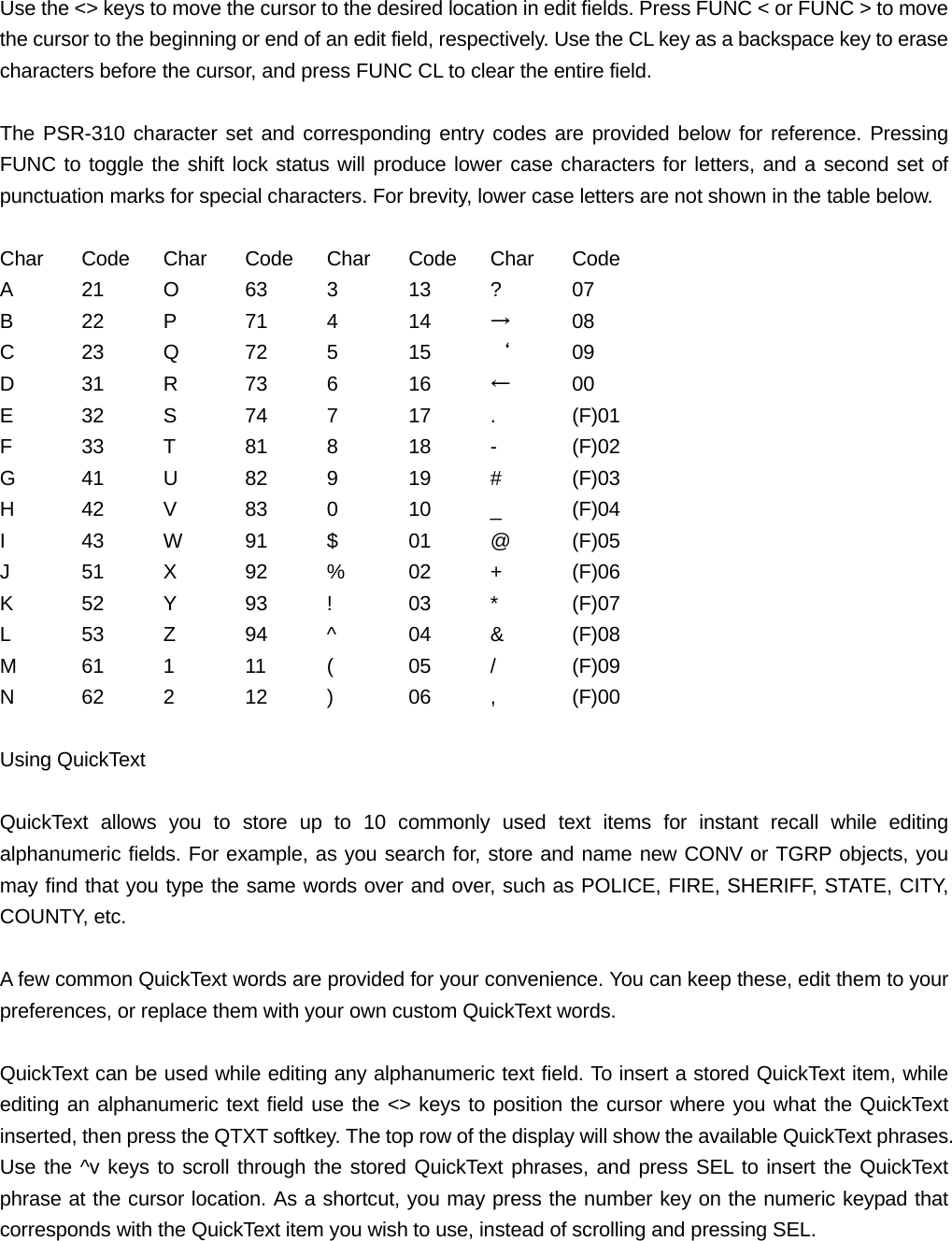 Use the <> keys to move the cursor to the desired location in edit fields. Press FUNC < or FUNC > to move the cursor to the beginning or end of an edit field, respectively. Use the CL key as a backspace key to erase characters before the cursor, and press FUNC CL to clear the entire field.  The PSR-310 character set and corresponding entry codes are provided below for reference. Pressing FUNC to toggle the shift lock status will produce lower case characters for letters, and a second set of punctuation marks for special characters. For brevity, lower case letters are not shown in the table below.  Char Code Char Code Char Code Char Code A  21 O  63 3  13 ?  07 B 22 P 71 4 14 &rarr; 08 C  23 Q  72 5  15 &lsquo; 09 D 31 R 73 6  16 &larr; 00 E  32 S  74 7  17 .  (F)01 F  33 T  81 8  18 -  (F)02 G  41 U  82 9  19 #  (F)03 H  42 V  83 0  10 _  (F)04 I  43 W  91 $  01 @ (F)05 J  51 X  92 %  02 +  (F)06 K  52 Y  93 !  03 *  (F)07 L  53 Z  94 ^  04 &amp;  (F)08 M  61 1  11 (  05 /  (F)09 N  62 2  12 )  06 ,  (F)00  Using QuickText  QuickText allows you to store up to 10 commonly used text items for instant recall while editing alphanumeric fields. For example, as you search for, store and name new CONV or TGRP objects, you may find that you type the same words over and over, such as POLICE, FIRE, SHERIFF, STATE, CITY, COUNTY, etc.  A few common QuickText words are provided for your convenience. You can keep these, edit them to your preferences, or replace them with your own custom QuickText words.  QuickText can be used while editing any alphanumeric text field. To insert a stored QuickText item, while editing an alphanumeric text field use the <> keys to position the cursor where you what the QuickText inserted, then press the QTXT softkey. The top row of the display will show the available QuickText phrases. Use the ^v keys to scroll through the stored QuickText phrases, and press SEL to insert the QuickText phrase at the cursor location. As a shortcut, you may press the number key on the numeric keypad that corresponds with the QuickText item you wish to use, instead of scrolling and pressing SEL. 