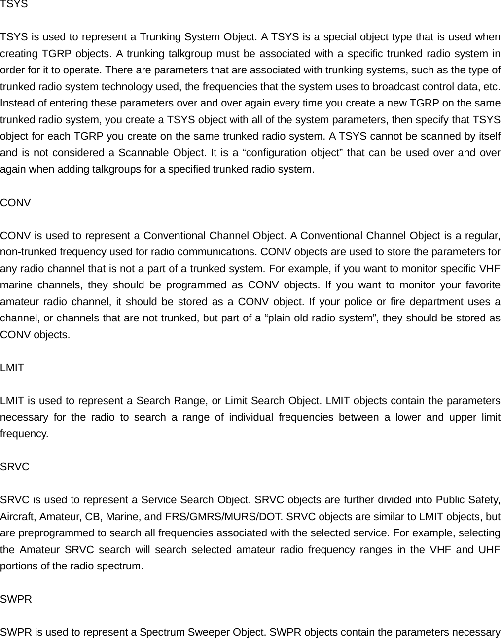  TSYS  TSYS is used to represent a Trunking System Object. A TSYS is a special object type that is used when creating TGRP objects. A trunking talkgroup must be associated with a specific trunked radio system in order for it to operate. There are parameters that are associated with trunking systems, such as the type of trunked radio system technology used, the frequencies that the system uses to broadcast control data, etc. Instead of entering these parameters over and over again every time you create a new TGRP on the same trunked radio system, you create a TSYS object with all of the system parameters, then specify that TSYS object for each TGRP you create on the same trunked radio system. A TSYS cannot be scanned by itself and is not considered a Scannable Object. It is a &ldquo;configuration object&rdquo; that can be used over and over again when adding talkgroups for a specified trunked radio system.  CONV  CONV is used to represent a Conventional Channel Object. A Conventional Channel Object is a regular, non-trunked frequency used for radio communications. CONV objects are used to store the parameters for any radio channel that is not a part of a trunked system. For example, if you want to monitor specific VHF marine channels, they should be programmed as CONV objects. If you want to monitor your favorite amateur radio channel, it should be stored as a CONV object. If your police or fire department uses a channel, or channels that are not trunked, but part of a &ldquo;plain old radio system&rdquo;, they should be stored as CONV objects.  LMIT  LMIT is used to represent a Search Range, or Limit Search Object. LMIT objects contain the parameters necessary for the radio to search a range of individual frequencies between a lower and upper limit frequency.  SRVC  SRVC is used to represent a Service Search Object. SRVC objects are further divided into Public Safety, Aircraft, Amateur, CB, Marine, and FRS/GMRS/MURS/DOT. SRVC objects are similar to LMIT objects, but are preprogrammed to search all frequencies associated with the selected service. For example, selecting the Amateur SRVC search will search selected amateur radio frequency ranges in the VHF and UHF portions of the radio spectrum.  SWPR  SWPR is used to represent a Spectrum Sweeper Object. SWPR objects contain the parameters necessary 