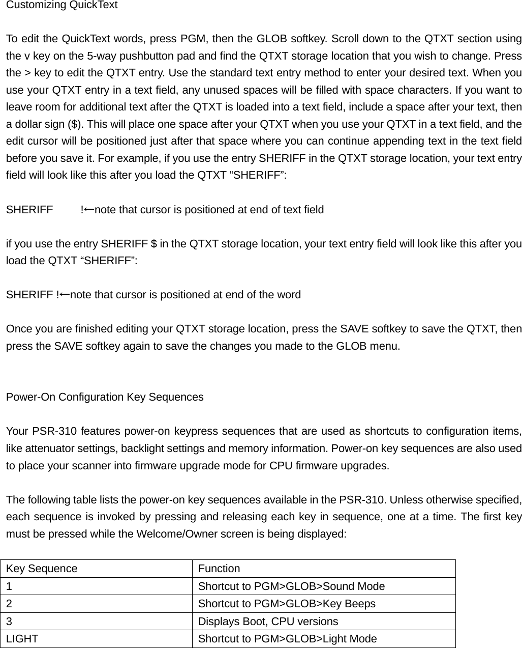  Customizing QuickText  To edit the QuickText words, press PGM, then the GLOB softkey. Scroll down to the QTXT section using the v key on the 5-way pushbutton pad and find the QTXT storage location that you wish to change. Press the > key to edit the QTXT entry. Use the standard text entry method to enter your desired text. When you use your QTXT entry in a text field, any unused spaces will be filled with space characters. If you want to leave room for additional text after the QTXT is loaded into a text field, include a space after your text, then a dollar sign ($). This will place one space after your QTXT when you use your QTXT in a text field, and the edit cursor will be positioned just after that space where you can continue appending text in the text field before you save it. For example, if you use the entry SHERIFF in the QTXT storage location, your text entry field will look like this after you load the QTXT &ldquo;SHERIFF&rdquo;:  SHERIFF     !&larr;note that cursor is positioned at end of text field  if you use the entry SHERIFF $ in the QTXT storage location, your text entry field will look like this after you load the QTXT &ldquo;SHERIFF&rdquo;:  SHERIFF !&larr;note that cursor is positioned at end of the word  Once you are finished editing your QTXT storage location, press the SAVE softkey to save the QTXT, then press the SAVE softkey again to save the changes you made to the GLOB menu.   Power-On Configuration Key Sequences  Your PSR-310 features power-on keypress sequences that are used as shortcuts to configuration items, like attenuator settings, backlight settings and memory information. Power-on key sequences are also used to place your scanner into firmware upgrade mode for CPU firmware upgrades.  The following table lists the power-on key sequences available in the PSR-310. Unless otherwise specified, each sequence is invoked by pressing and releasing each key in sequence, one at a time. The first key must be pressed while the Welcome/Owner screen is being displayed:  Key Sequence  Function 1  Shortcut to PGM>GLOB>Sound Mode 2  Shortcut to PGM>GLOB>Key Beeps 3  Displays Boot, CPU versions LIGHT Shortcut to PGM>GLOB>Light Mode 