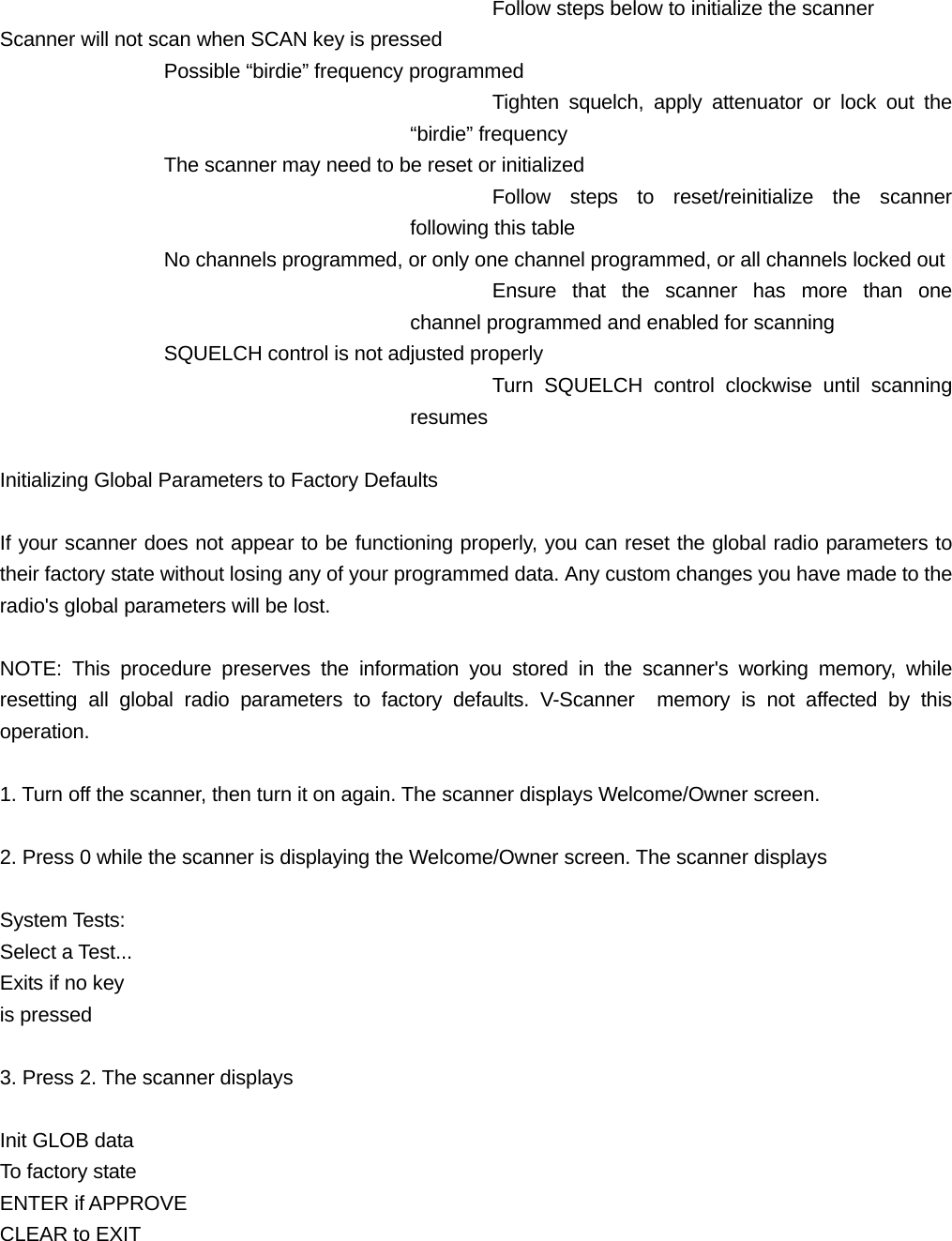 Follow steps below to initialize the scanner Scanner will not scan when SCAN key is pressed Possible &ldquo;birdie&rdquo; frequency programmed Tighten squelch, apply attenuator or lock out the &ldquo;birdie&rdquo; frequency The scanner may need to be reset or initialized Follow steps to reset/reinitialize the scanner following this table No channels programmed, or only one channel programmed, or all channels locked out Ensure that the scanner has more than one channel programmed and enabled for scanning SQUELCH control is not adjusted properly Turn SQUELCH control clockwise until scanning resumes  Initializing Global Parameters to Factory Defaults  If your scanner does not appear to be functioning properly, you can reset the global radio parameters to their factory state without losing any of your programmed data. Any custom changes you have made to the radio's global parameters will be lost.  NOTE: This procedure preserves the information you stored in the scanner's working memory, while resetting all global radio parameters to factory defaults. V-Scanner  memory is not affected by this operation.  1. Turn off the scanner, then turn it on again. The scanner displays Welcome/Owner screen.  2. Press 0 while the scanner is displaying the Welcome/Owner screen. The scanner displays  System Tests: Select a Test... Exits if no key is pressed  3. Press 2. The scanner displays  Init GLOB data To factory state ENTER if APPROVE CLEAR to EXIT   