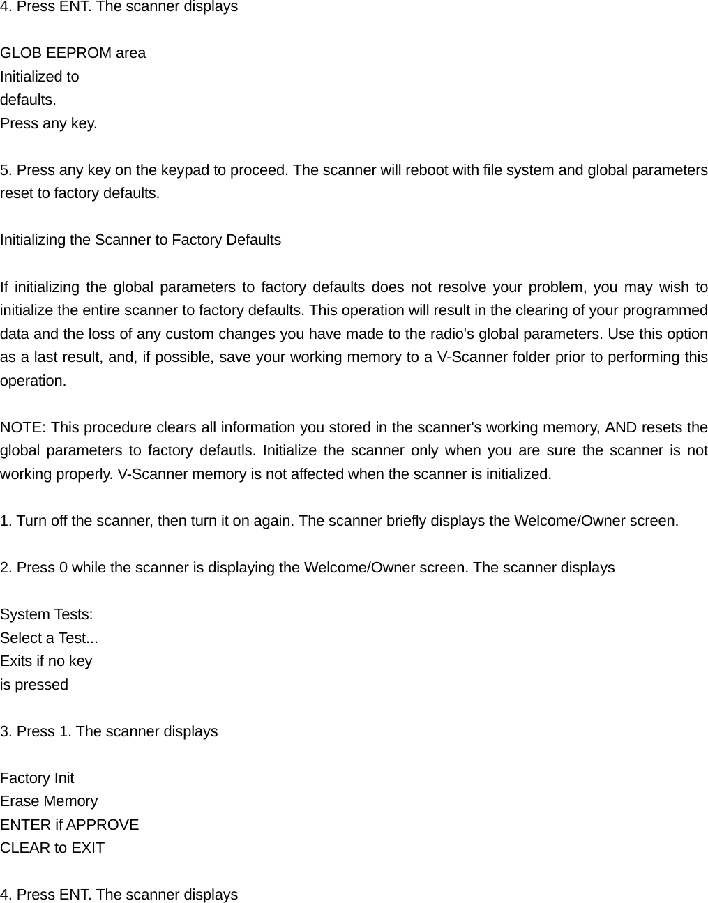  4. Press ENT. The scanner displays  GLOB EEPROM area Initialized to   defaults.  Press any key.  5. Press any key on the keypad to proceed. The scanner will reboot with file system and global parameters reset to factory defaults.  Initializing the Scanner to Factory Defaults  If initializing the global parameters to factory defaults does not resolve your problem, you may wish to initialize the entire scanner to factory defaults. This operation will result in the clearing of your programmed data and the loss of any custom changes you have made to the radio's global parameters. Use this option as a last result, and, if possible, save your working memory to a V-Scanner folder prior to performing this operation.  NOTE: This procedure clears all information you stored in the scanner's working memory, AND resets the global parameters to factory defautls. Initialize the scanner only when you are sure the scanner is not working properly. V-Scanner memory is not affected when the scanner is initialized.  1. Turn off the scanner, then turn it on again. The scanner briefly displays the Welcome/Owner screen.  2. Press 0 while the scanner is displaying the Welcome/Owner screen. The scanner displays  System Tests: Select a Test... Exits if no key is pressed  3. Press 1. The scanner displays  Factory Init Erase Memory ENTER if APPROVE CLEAR to EXIT    4. Press ENT. The scanner displays 