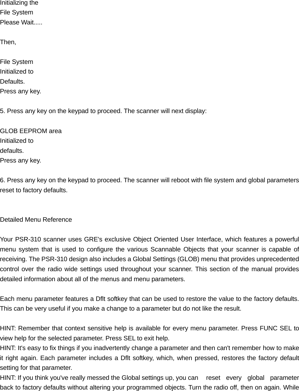 Initializing the File System Please Wait.....  Then,   File System Initialized to Defaults. Press any key.  5. Press any key on the keypad to proceed. The scanner will next display:  GLOB EEPROM area Initialized to   defaults.  Press any key.  6. Press any key on the keypad to proceed. The scanner will reboot with file system and global parameters reset to factory defaults.   Detailed Menu Reference  Your PSR-310 scanner uses GRE's exclusive Object Oriented User Interface, which features a powerful menu system that is used to configure the various Scannable Objects that your scanner is capable of receiving. The PSR-310 design also includes a Global Settings (GLOB) menu that provides unprecedented control over the radio wide settings used throughout your scanner. This section of the manual provides detailed information about all of the menus and menu parameters.  Each menu parameter features a Dflt softkey that can be used to restore the value to the factory defaults. This can be very useful if you make a change to a parameter but do not like the result.  HINT: Remember that context sensitive help is available for every menu parameter. Press FUNC SEL to view help for the selected parameter. Press SEL to exit help. HINT: It's easy to fix things if you inadvertently change a parameter and then can't remember how to make it right again. Each parameter includes a Dflt softkey, which, when pressed, restores the factory default setting for that parameter. HINT: If you think you've really messed the Global settings up, you can    reset  every  global  parameter back to factory defaults without altering your programmed objects. Turn the radio off, then on again. While 