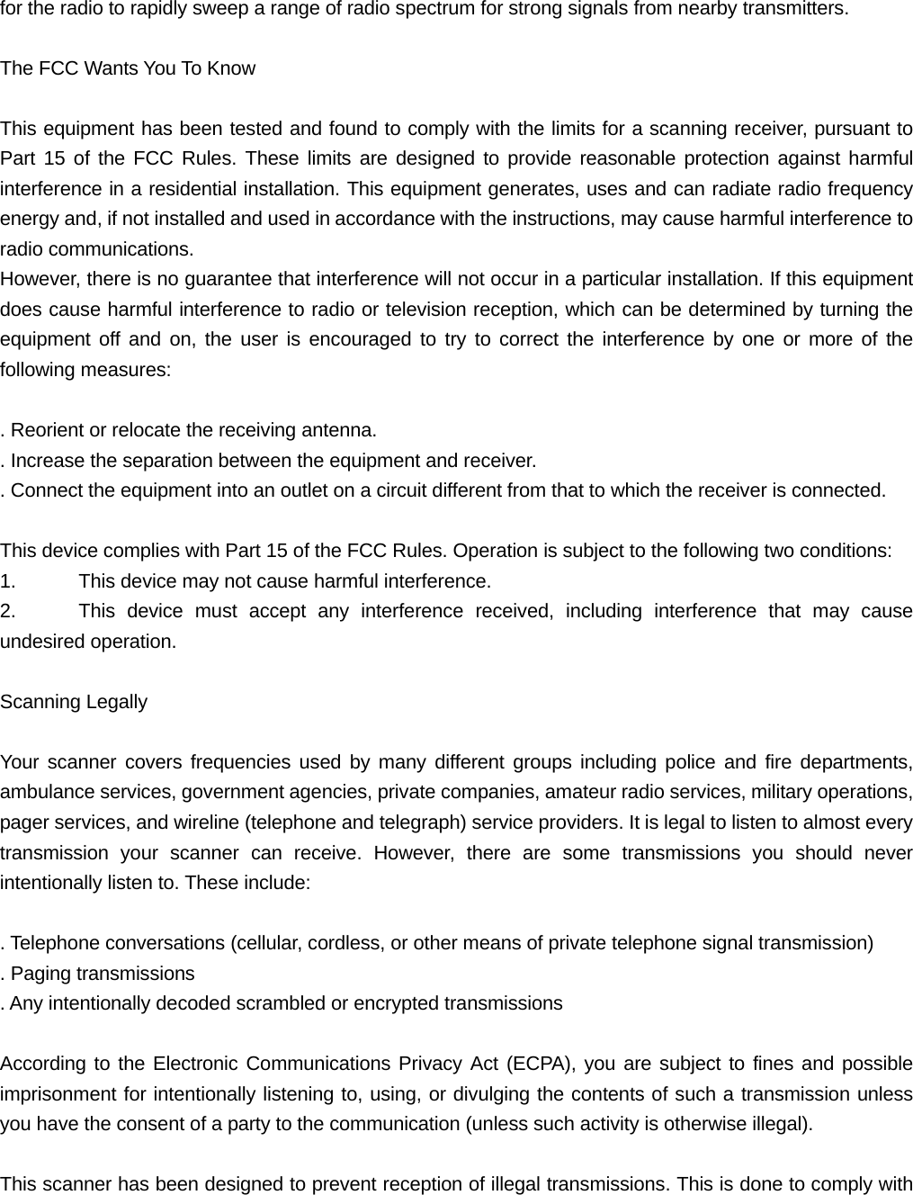 for the radio to rapidly sweep a range of radio spectrum for strong signals from nearby transmitters.  The FCC Wants You To Know  This equipment has been tested and found to comply with the limits for a scanning receiver, pursuant to Part 15 of the FCC Rules. These limits are designed to provide reasonable protection against harmful interference in a residential installation. This equipment generates, uses and can radiate radio frequency energy and, if not installed and used in accordance with the instructions, may cause harmful interference to radio communications. However, there is no guarantee that interference will not occur in a particular installation. If this equipment does cause harmful interference to radio or television reception, which can be determined by turning the equipment off and on, the user is encouraged to try to correct the interference by one or more of the following measures:  . Reorient or relocate the receiving antenna. . Increase the separation between the equipment and receiver. . Connect the equipment into an outlet on a circuit different from that to which the receiver is connected.  This device complies with Part 15 of the FCC Rules. Operation is subject to the following two conditions: 1.    This device may not cause harmful interference. 2.   This device must accept any interference received, including interference that may cause undesired operation.  Scanning Legally  Your scanner covers frequencies used by many different groups including police and fire departments, ambulance services, government agencies, private companies, amateur radio services, military operations, pager services, and wireline (telephone and telegraph) service providers. It is legal to listen to almost every transmission your scanner can receive. However, there are some transmissions you should never intentionally listen to. These include:  . Telephone conversations (cellular, cordless, or other means of private telephone signal transmission) . Paging transmissions . Any intentionally decoded scrambled or encrypted transmissions  According to the Electronic Communications Privacy Act (ECPA), you are subject to fines and possible imprisonment for intentionally listening to, using, or divulging the contents of such a transmission unless you have the consent of a party to the communication (unless such activity is otherwise illegal).  This scanner has been designed to prevent reception of illegal transmissions. This is done to comply with 