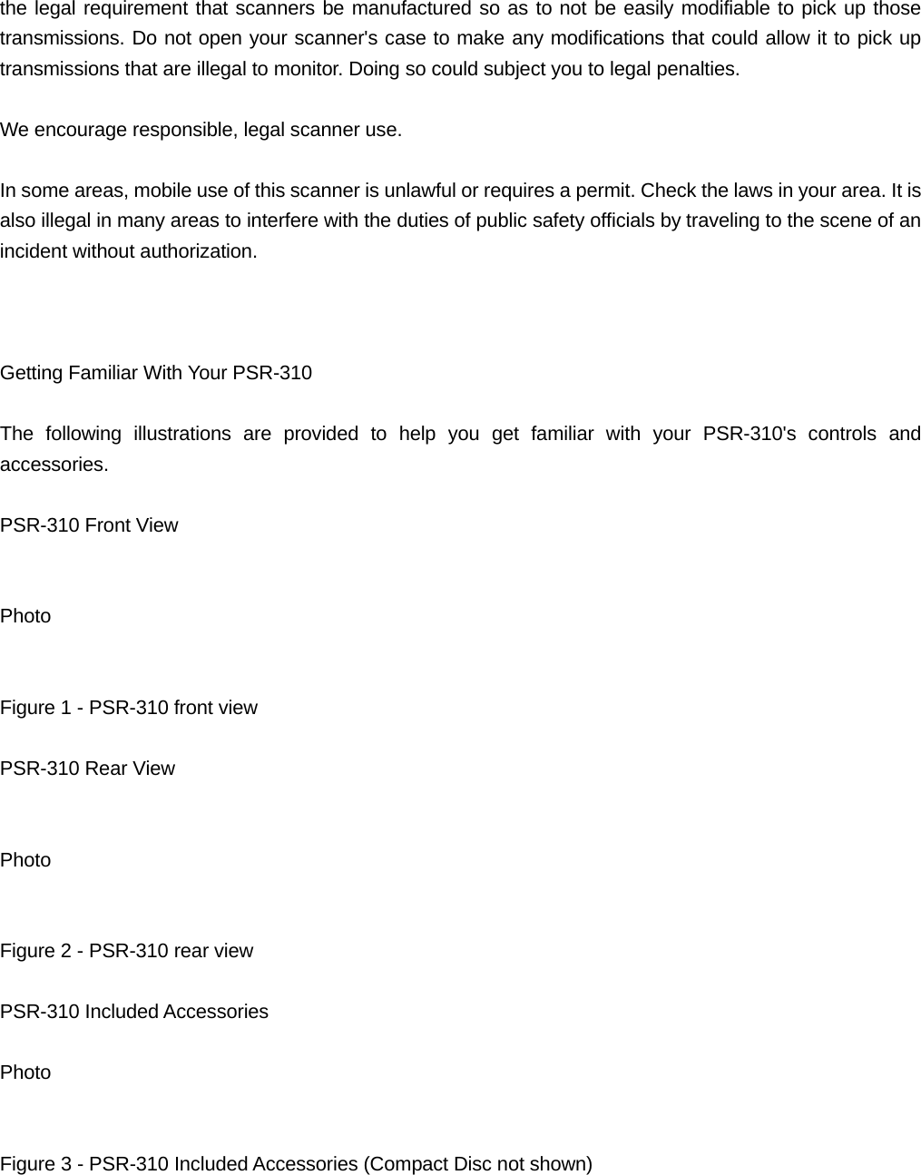 the legal requirement that scanners be manufactured so as to not be easily modifiable to pick up those transmissions. Do not open your scanner's case to make any modifications that could allow it to pick up transmissions that are illegal to monitor. Doing so could subject you to legal penalties.  We encourage responsible, legal scanner use.  In some areas, mobile use of this scanner is unlawful or requires a permit. Check the laws in your area. It is also illegal in many areas to interfere with the duties of public safety officials by traveling to the scene of an incident without authorization.    Getting Familiar With Your PSR-310  The following illustrations are provided to help you get familiar with your PSR-310's controls and accessories.  PSR-310 Front View   Photo   Figure 1 - PSR-310 front view  PSR-310 Rear View   Photo   Figure 2 - PSR-310 rear view  PSR-310 Included Accessories  Photo   Figure 3 - PSR-310 Included Accessories (Compact Disc not shown)  
