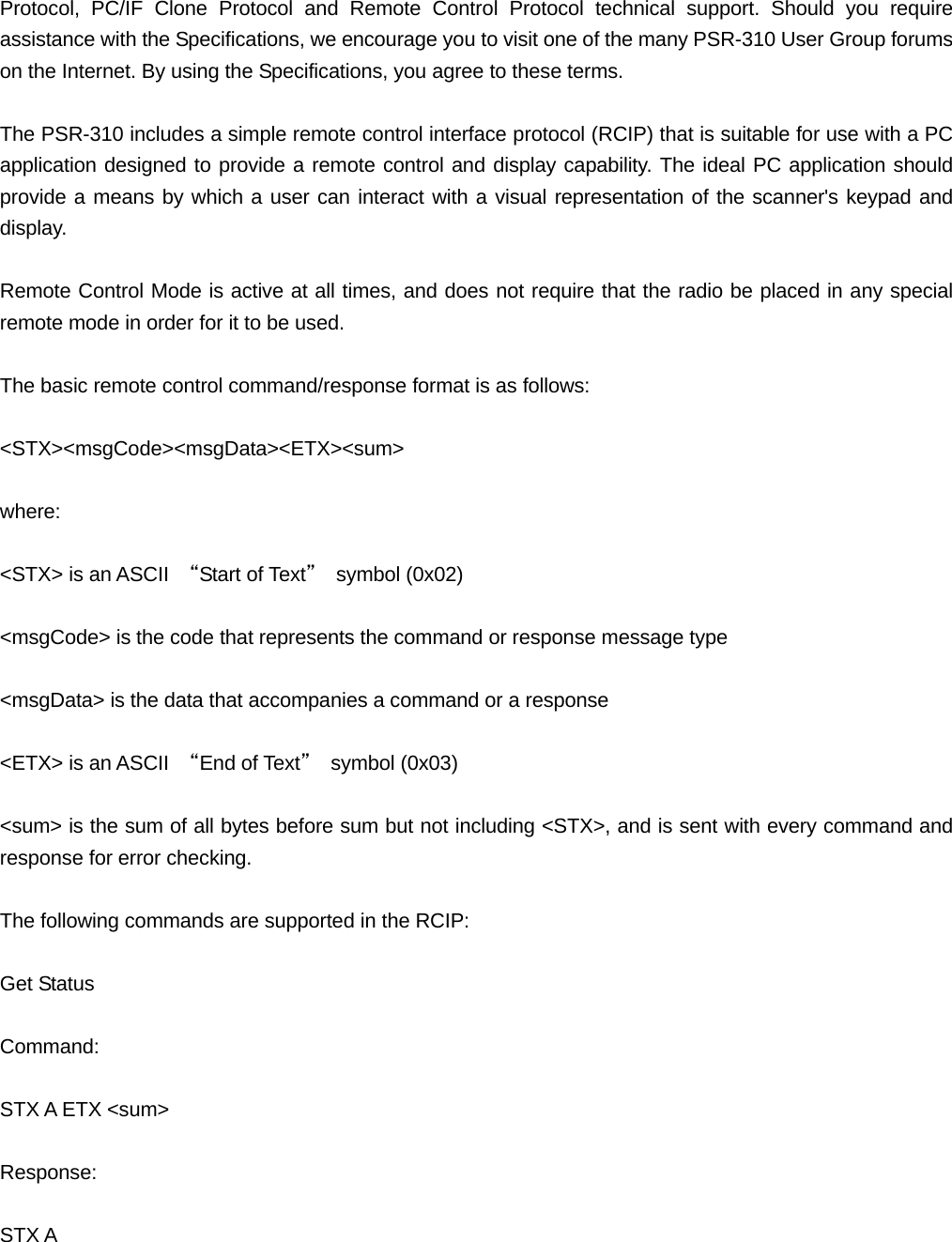 Protocol, PC/IF Clone Protocol and Remote Control Protocol technical support. Should you require assistance with the Specifications, we encourage you to visit one of the many PSR-310 User Group forums on the Internet. By using the Specifications, you agree to these terms.  The PSR-310 includes a simple remote control interface protocol (RCIP) that is suitable for use with a PC application designed to provide a remote control and display capability. The ideal PC application should provide a means by which a user can interact with a visual representation of the scanner's keypad and display.  Remote Control Mode is active at all times, and does not require that the radio be placed in any special remote mode in order for it to be used.  The basic remote control command/response format is as follows:  <STX><msgCode><msgData><ETX><sum>  where:  <STX> is an ASCII  &ldquo;Start of Text&rdquo; symbol (0x02)  <msgCode> is the code that represents the command or response message type  <msgData> is the data that accompanies a command or a response  <ETX> is an ASCII  &ldquo;End of Text&rdquo; symbol (0x03)  <sum> is the sum of all bytes before sum but not including <STX>, and is sent with every command and response for error checking.  The following commands are supported in the RCIP:  Get Status  Command:  STX A ETX <sum>  Response:  STX A 