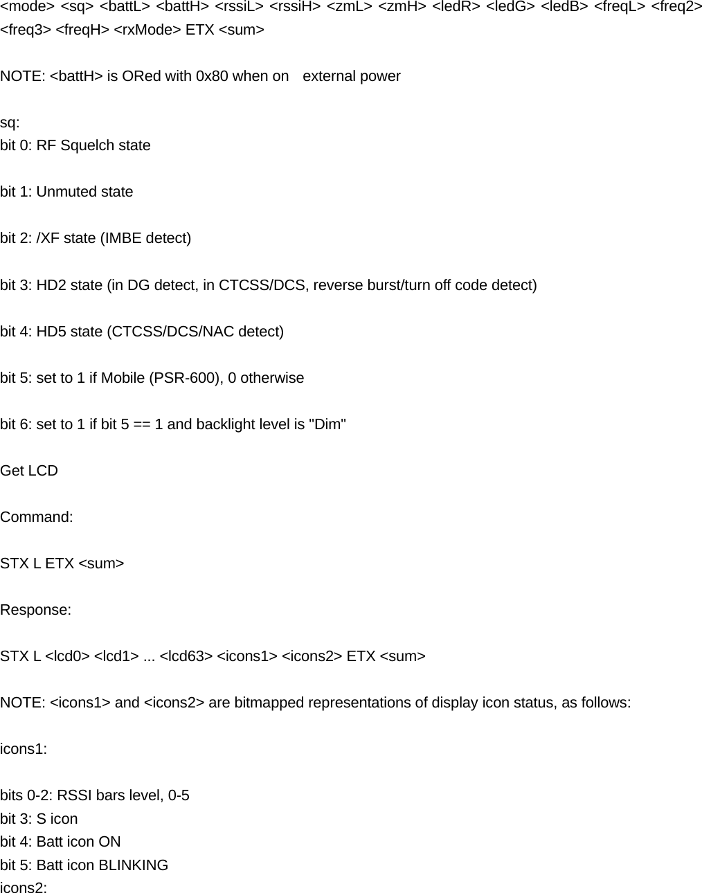  <mode> <sq> <battL> <battH> <rssiL> <rssiH> <zmL> <zmH> <ledR> <ledG> <ledB> <freqL> <freq2> <freq3> <freqH> <rxMode> ETX <sum>  NOTE: <battH> is ORed with 0x80 when on   external power  sq:  bit 0: RF Squelch state  bit 1: Unmuted state  bit 2: /XF state (IMBE detect)  bit 3: HD2 state (in DG detect, in CTCSS/DCS, reverse burst/turn off code detect)  bit 4: HD5 state (CTCSS/DCS/NAC detect)  bit 5: set to 1 if Mobile (PSR-600), 0 otherwise  bit 6: set to 1 if bit 5 == 1 and backlight level is "Dim"  Get LCD  Command:  STX L ETX <sum>  Response:  STX L <lcd0> <lcd1> ... <lcd63> <icons1> <icons2> ETX <sum>  NOTE: <icons1> and <icons2> are bitmapped representations of display icon status, as follows:  icons1:  bits 0-2: RSSI bars level, 0-5 bit 3: S icon bit 4: Batt icon ON bit 5: Batt icon BLINKING icons2: 