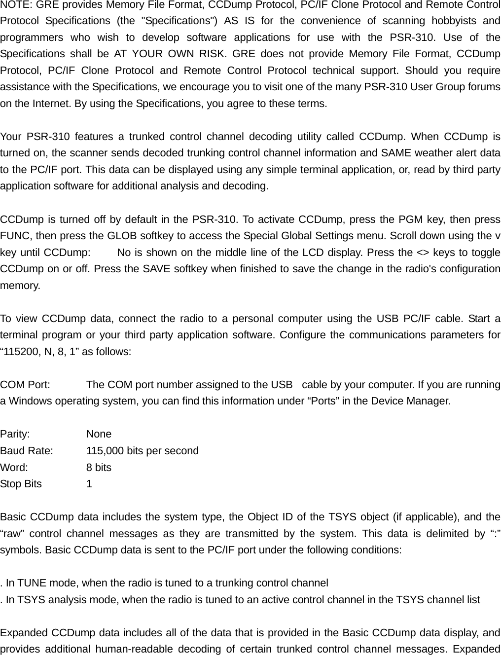 NOTE: GRE provides Memory File Format, CCDump Protocol, PC/IF Clone Protocol and Remote Control Protocol Specifications (the "Specifications") AS IS for the convenience of scanning hobbyists and programmers who wish to develop software applications for use with the PSR-310. Use of the Specifications shall be AT YOUR OWN RISK. GRE does not provide Memory File Format, CCDump Protocol, PC/IF Clone Protocol and Remote Control Protocol technical support. Should you require assistance with the Specifications, we encourage you to visit one of the many PSR-310 User Group forums on the Internet. By using the Specifications, you agree to these terms.  Your PSR-310 features a trunked control channel decoding utility called CCDump. When CCDump is turned on, the scanner sends decoded trunking control channel information and SAME weather alert data to the PC/IF port. This data can be displayed using any simple terminal application, or, read by third party application software for additional analysis and decoding.  CCDump is turned off by default in the PSR-310. To activate CCDump, press the PGM key, then press FUNC, then press the GLOB softkey to access the Special Global Settings menu. Scroll down using the v key until CCDump:     No is shown on the middle line of the LCD display. Press the <> keys to toggle CCDump on or off. Press the SAVE softkey when finished to save the change in the radio's configuration memory.  To view CCDump data, connect the radio to a personal computer using the USB PC/IF cable. Start a terminal program or your third party application software. Configure the communications parameters for &ldquo;115200, N, 8, 1&rdquo; as follows:  COM Port:  The COM port number assigned to the USB   cable by your computer. If you are running a Windows operating system, you can find this information under &ldquo;Ports&rdquo; in the Device Manager.  Parity:   None Baud Rate:  115,000 bits per second Word:   8 bits Stop Bits   1  Basic CCDump data includes the system type, the Object ID of the TSYS object (if applicable), and the &ldquo;raw&rdquo; control channel messages as they are transmitted by the system. This data is delimited by &ldquo;:&rdquo; symbols. Basic CCDump data is sent to the PC/IF port under the following conditions:  . In TUNE mode, when the radio is tuned to a trunking control channel . In TSYS analysis mode, when the radio is tuned to an active control channel in the TSYS channel list  Expanded CCDump data includes all of the data that is provided in the Basic CCDump data display, and provides additional human-readable decoding of certain trunked control channel messages. Expanded 