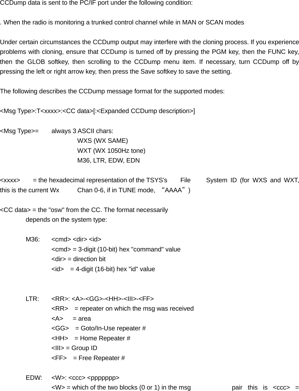 CCDump data is sent to the PC/IF port under the following condition:  . When the radio is monitoring a trunked control channel while in MAN or SCAN modes  Under certain circumstances the CCDump output may interfere with the cloning process. If you experience problems with cloning, ensure that CCDump is turned off by pressing the PGM key, then the FUNC key, then the GLOB softkey, then scrolling to the CCDump menu item. If necessary, turn CCDump off by pressing the left or right arrow key, then press the Save softkey to save the setting.  The following describes the CCDump message format for the supported modes:  <Msg Type>:T<xxxx>:<CC data>[:<Expanded CCDump description>]  <Msg Type>=  always 3 ASCII chars:    WXS (WX SAME)    WXT (WX 1050Hz tone)    M36, LTR, EDW, EDN  <xxxx>    = the hexadecimal representation of the TSYS's    File    System ID (for WXS and WXT, this is the current Wx    Chan 0-6, if in TUNE mode,  &ldquo;AAAA&rdquo;)  <CC data> = the "osw" from the CC. The format necessarily     depends on the system type:   M36: <cmd> <dir> <id>              <cmd> = 3-digit (10-bit) hex "command" value     <dir> = direction bit     <id>    = 4-digit (16-bit) hex "id" value    LTR: <RR>: <A>-<GG>-<HH>-<III>-<FF>     <RR>    = repeater on which the msg was received   <A>   = area     <GG>    = Goto/In-Use repeater #     <HH>    = Home Repeater #     <III> = Group ID     <FF>    = Free Repeater #   EDW: <W>: <ccc> <ppppppp>     <W> = which of the two blocks (0 or 1) in the msg     pair this is <ccc> = 
