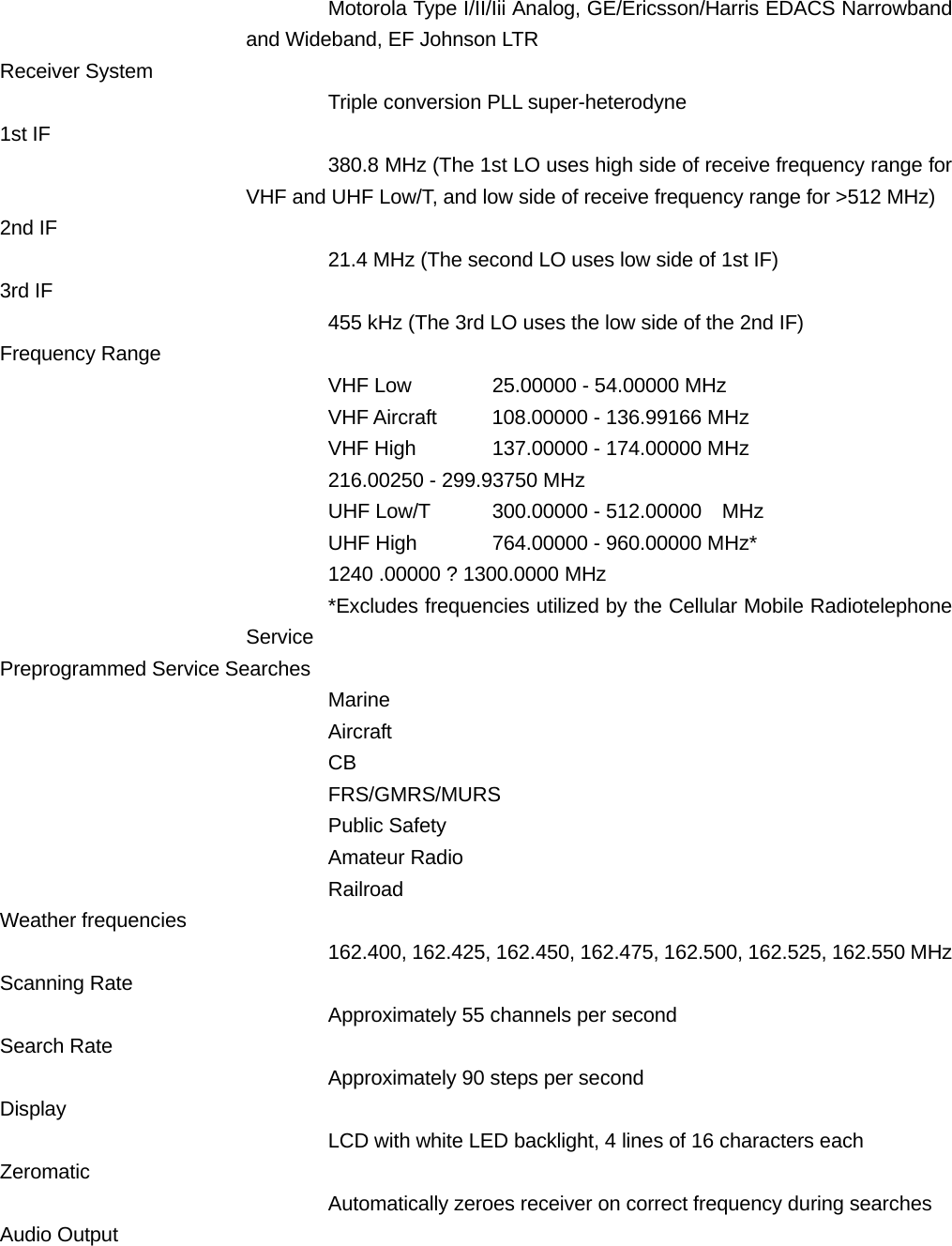 Motorola Type I/II/Iii Analog, GE/Ericsson/Harris EDACS Narrowband and Wideband, EF Johnson LTR   Receiver System Triple conversion PLL super-heterodyne 1st IF 380.8 MHz (The 1st LO uses high side of receive frequency range for VHF and UHF Low/T, and low side of receive frequency range for >512 MHz) 2nd IF 21.4 MHz (The second LO uses low side of 1st IF) 3rd IF 455 kHz (The 3rd LO uses the low side of the 2nd IF) Frequency Range VHF Low  25.00000 - 54.00000 MHz VHF Aircraft  108.00000 - 136.99166 MHz VHF High  137.00000 - 174.00000 MHz     216.00250 - 299.93750 MHz UHF Low/T  300.00000 - 512.00000    MHz UHF High  764.00000 - 960.00000 MHz*     1240 .00000 ? 1300.0000 MHz *Excludes frequencies utilized by the Cellular Mobile Radiotelephone Service Preprogrammed Service Searches Marine Aircraft CB FRS/GMRS/MURS Public Safety Amateur Radio Railroad Weather frequencies 162.400, 162.425, 162.450, 162.475, 162.500, 162.525, 162.550 MHz Scanning Rate Approximately 55 channels per second Search Rate Approximately 90 steps per second Display LCD with white LED backlight, 4 lines of 16 characters each Zeromatic Automatically zeroes receiver on correct frequency during searches Audio Output 