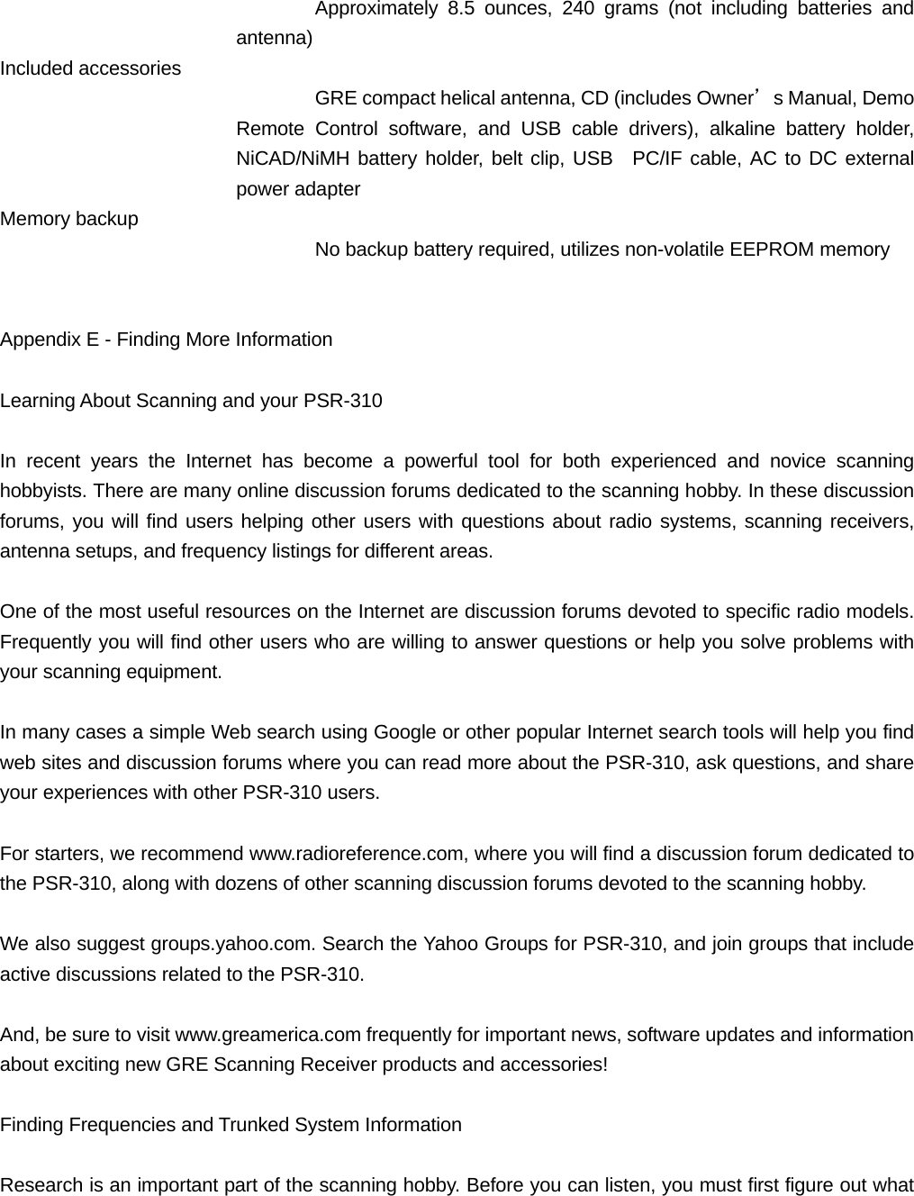 Approximately 8.5 ounces, 240 grams (not including batteries and antenna) Included accessories GRE compact helical antenna, CD (includes Owner&rsquo;s Manual, Demo Remote Control software, and USB cable drivers), alkaline battery holder, NiCAD/NiMH battery holder, belt clip, USB  PC/IF cable, AC to DC external power adapter Memory backup No backup battery required, utilizes non-volatile EEPROM memory   Appendix E - Finding More Information  Learning About Scanning and your PSR-310  In recent years the Internet has become a powerful tool for both experienced and novice scanning hobbyists. There are many online discussion forums dedicated to the scanning hobby. In these discussion forums, you will find users helping other users with questions about radio systems, scanning receivers, antenna setups, and frequency listings for different areas.  One of the most useful resources on the Internet are discussion forums devoted to specific radio models. Frequently you will find other users who are willing to answer questions or help you solve problems with your scanning equipment.  In many cases a simple Web search using Google or other popular Internet search tools will help you find web sites and discussion forums where you can read more about the PSR-310, ask questions, and share your experiences with other PSR-310 users.  For starters, we recommend www.radioreference.com, where you will find a discussion forum dedicated to the PSR-310, along with dozens of other scanning discussion forums devoted to the scanning hobby.   We also suggest groups.yahoo.com. Search the Yahoo Groups for PSR-310, and join groups that include active discussions related to the PSR-310.  And, be sure to visit www.greamerica.com frequently for important news, software updates and information about exciting new GRE Scanning Receiver products and accessories!  Finding Frequencies and Trunked System Information  Research is an important part of the scanning hobby. Before you can listen, you must first figure out what 