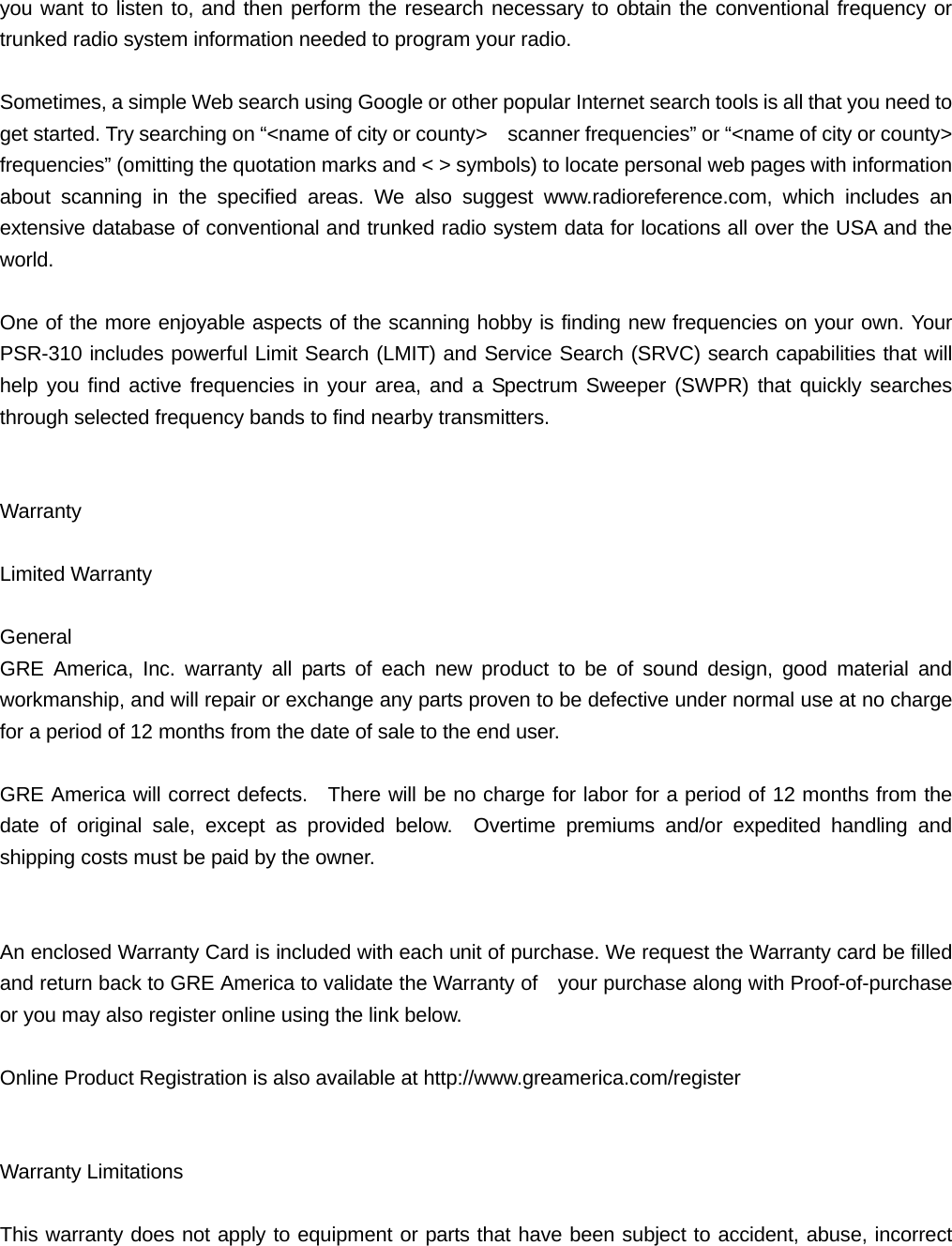 you want to listen to, and then perform the research necessary to obtain the conventional frequency or trunked radio system information needed to program your radio.  Sometimes, a simple Web search using Google or other popular Internet search tools is all that you need to get started. Try searching on &ldquo;<name of city or county>    scanner frequencies&rdquo; or &ldquo;<name of city or county>   frequencies&rdquo; (omitting the quotation marks and < > symbols) to locate personal web pages with information about scanning in the specified areas. We also suggest www.radioreference.com, which includes an extensive database of conventional and trunked radio system data for locations all over the USA and the world.  One of the more enjoyable aspects of the scanning hobby is finding new frequencies on your own. Your PSR-310 includes powerful Limit Search (LMIT) and Service Search (SRVC) search capabilities that will help you find active frequencies in your area, and a Spectrum Sweeper (SWPR) that quickly searches through selected frequency bands to find nearby transmitters.   Warranty  Limited Warranty  General GRE America, Inc. warranty all parts of each new product to be of sound design, good material and workmanship, and will repair or exchange any parts proven to be defective under normal use at no charge for a period of 12 months from the date of sale to the end user.  GRE America will correct defects.  There will be no charge for labor for a period of 12 months from the date of original sale, except as provided below.  Overtime premiums and/or expedited handling and shipping costs must be paid by the owner.   An enclosed Warranty Card is included with each unit of purchase. We request the Warranty card be filled and return back to GRE America to validate the Warranty of    your purchase along with Proof-of-purchase or you may also register online using the link below.  Online Product Registration is also available at http://www.greamerica.com/register   Warranty Limitations  This warranty does not apply to equipment or parts that have been subject to accident, abuse, incorrect 
