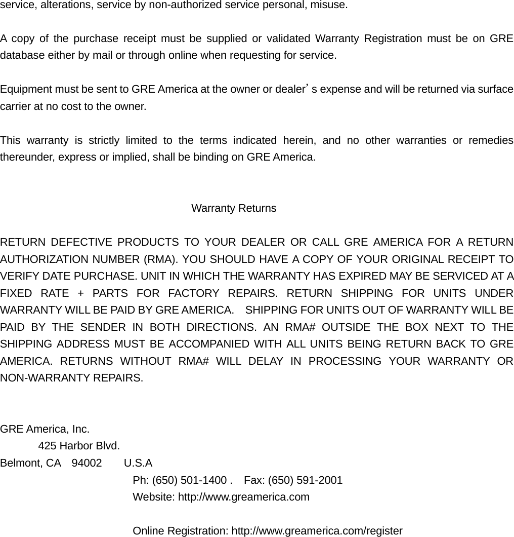 service, alterations, service by non-authorized service personal, misuse.    A copy of the purchase receipt must be supplied or validated Warranty Registration must be on GRE database either by mail or through online when requesting for service.  Equipment must be sent to GRE America at the owner or dealer&rsquo;s expense and will be returned via surface carrier at no cost to the owner.  This warranty is strictly limited to the terms indicated herein, and no other warranties or remedies thereunder, express or implied, shall be binding on GRE America.                                      Warranty Returns  RETURN DEFECTIVE PRODUCTS TO YOUR DEALER OR CALL GRE AMERICA FOR A RETURN AUTHORIZATION NUMBER (RMA). YOU SHOULD HAVE A COPY OF YOUR ORIGINAL RECEIPT TO VERIFY DATE PURCHASE. UNIT IN WHICH THE WARRANTY HAS EXPIRED MAY BE SERVICED AT A FIXED RATE + PARTS FOR FACTORY REPAIRS. RETURN SHIPPING FOR UNITS UNDER WARRANTY WILL BE PAID BY GRE AMERICA.    SHIPPING FOR UNITS OUT OF WARRANTY WILL BE PAID BY THE SENDER IN BOTH DIRECTIONS. AN RMA# OUTSIDE THE BOX NEXT TO THE SHIPPING ADDRESS MUST BE ACCOMPANIED WITH ALL UNITS BEING RETURN BACK TO GRE AMERICA. RETURNS WITHOUT RMA# WILL DELAY IN PROCESSING YOUR WARRANTY OR NON-WARRANTY REPAIRS.   GRE America, Inc.        425 Harbor Blvd. Belmont, CA  94002    U.S.A       Ph: (650) 501-1400 .    Fax: (650) 591-2001    Website: http://www.greamerica.com         Online Registration: http://www.greamerica.com/register    