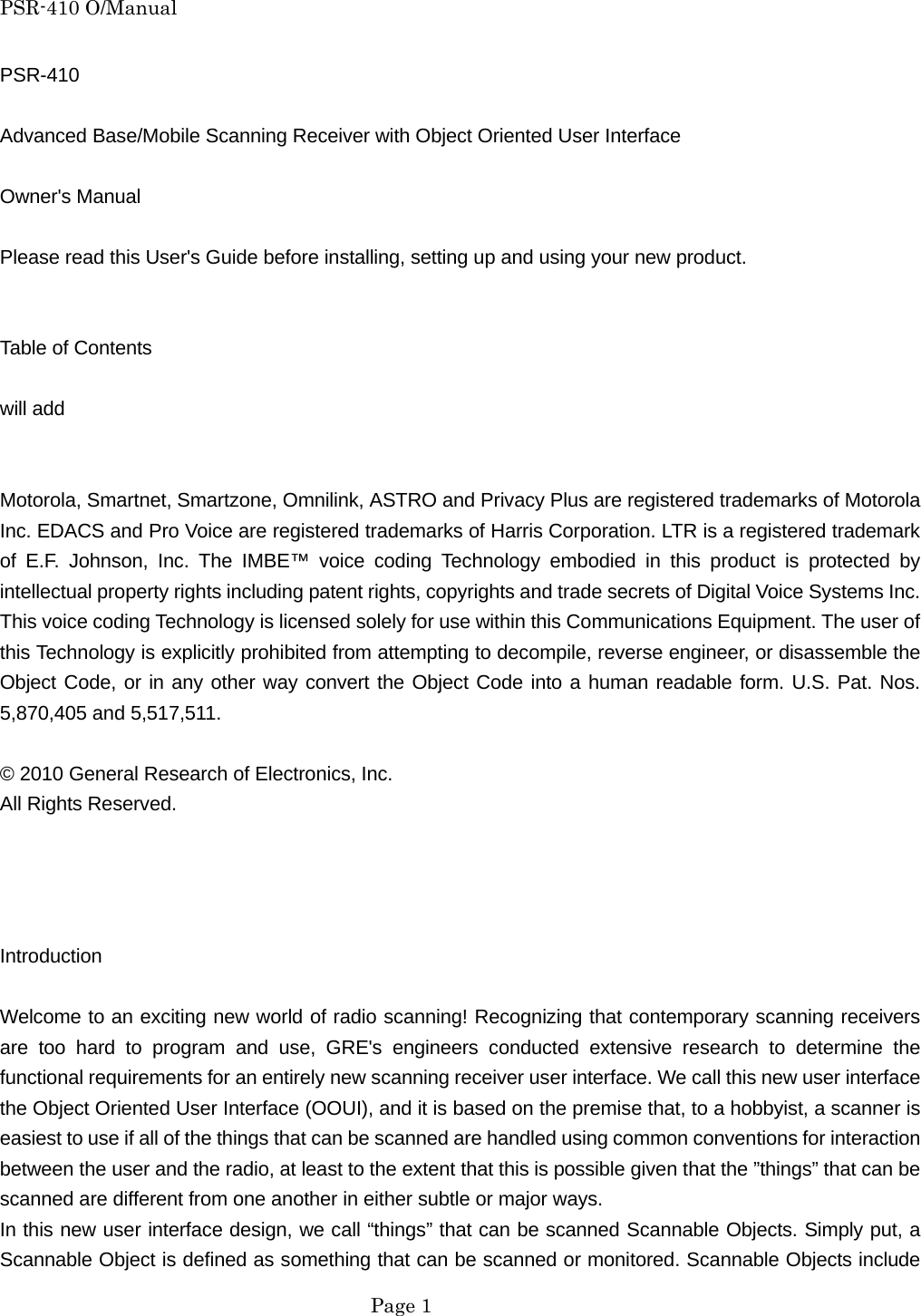 PSR-410 O/Manual PSR-410  Advanced Base/Mobile Scanning Receiver with Object Oriented User Interface  Owner's Manual  Please read this User's Guide before installing, setting up and using your new product.   Table of Contents  will add   Motorola, Smartnet, Smartzone, Omnilink, ASTRO and Privacy Plus are registered trademarks of Motorola Inc. EDACS and Pro Voice are registered trademarks of Harris Corporation. LTR is a registered trademark of E.F. Johnson, Inc. The IMBE&trade; voice coding Technology embodied in this product is protected by intellectual property rights including patent rights, copyrights and trade secrets of Digital Voice Systems Inc. This voice coding Technology is licensed solely for use within this Communications Equipment. The user of this Technology is explicitly prohibited from attempting to decompile, reverse engineer, or disassemble the Object Code, or in any other way convert the Object Code into a human readable form. U.S. Pat. Nos. 5,870,405 and 5,517,511.  &copy; 2010 General Research of Electronics, Inc. All Rights Reserved.     Introduction  Welcome to an exciting new world of radio scanning! Recognizing that contemporary scanning receivers are too hard to program and use, GRE's engineers conducted extensive research to determine the functional requirements for an entirely new scanning receiver user interface. We call this new user interface the Object Oriented User Interface (OOUI), and it is based on the premise that, to a hobbyist, a scanner is easiest to use if all of the things that can be scanned are handled using common conventions for interaction between the user and the radio, at least to the extent that this is possible given that the &rdquo;things&rdquo; that can be scanned are different from one another in either subtle or major ways. In this new user interface design, we call &ldquo;things&rdquo; that can be scanned Scannable Objects. Simply put, a Scannable Object is defined as something that can be scanned or monitored. Scannable Objects include  Page 1 