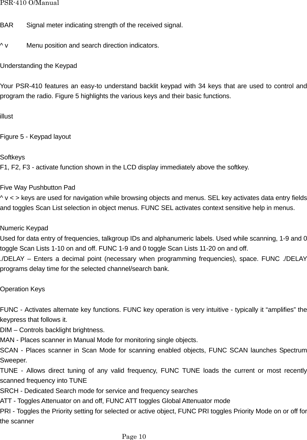 PSR-410 O/Manual BAR  Signal meter indicating strength of the received signal.  ^ v  Menu position and search direction indicators.  Understanding the Keypad  Your PSR-410 features an easy-to understand backlit keypad with 34 keys that are used to control and program the radio. Figure 5 highlights the various keys and their basic functions.  illust  Figure 5 - Keypad layout  Softkeys F1, F2, F3 - activate function shown in the LCD display immediately above the softkey.  Five Way Pushbutton Pad ^ v < > keys are used for navigation while browsing objects and menus. SEL key activates data entry fields and toggles Scan List selection in object menus. FUNC SEL activates context sensitive help in menus.  Numeric Keypad Used for data entry of frequencies, talkgroup IDs and alphanumeric labels. Used while scanning, 1-9 and 0 toggle Scan Lists 1-10 on and off. FUNC 1-9 and 0 toggle Scan Lists 11-20 on and off. ./DELAY &ndash; Enters a decimal point (necessary when programming frequencies), space. FUNC ./DELAY programs delay time for the selected channel/search bank.  Operation Keys  FUNC - Activates alternate key functions. FUNC key operation is very intuitive - typically it &ldquo;amplifies&rdquo; the keypress that follows it. DIM &ndash; Controls backlight brightness. MAN - Places scanner in Manual Mode for monitoring single objects. SCAN - Places scanner in Scan Mode for scanning enabled objects, FUNC SCAN launches Spectrum Sweeper. TUNE - Allows direct tuning of any valid frequency, FUNC TUNE loads the current or most recently scanned frequency into TUNE SRCH - Dedicated Search mode for service and frequency searches ATT - Toggles Attenuator on and off, FUNC ATT toggles Global Attenuator mode PRI - Toggles the Priority setting for selected or active object, FUNC PRI toggles Priority Mode on or off for the scanner  Page 10 