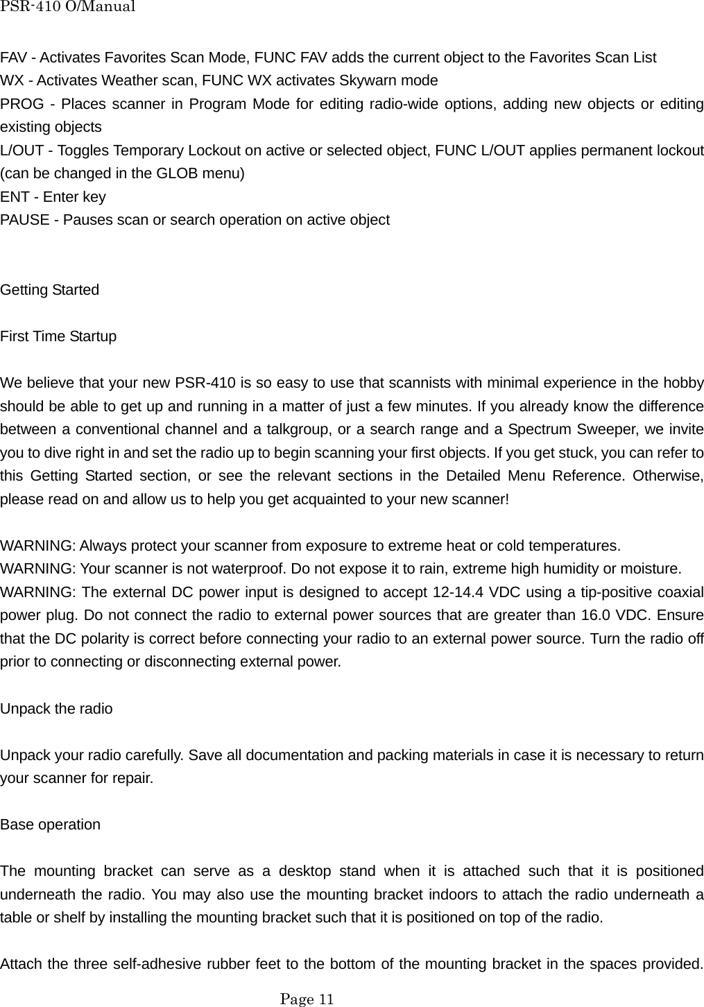 PSR-410 O/Manual FAV - Activates Favorites Scan Mode, FUNC FAV adds the current object to the Favorites Scan List WX - Activates Weather scan, FUNC WX activates Skywarn mode PROG - Places scanner in Program Mode for editing radio-wide options, adding new objects or editing existing objects L/OUT - Toggles Temporary Lockout on active or selected object, FUNC L/OUT applies permanent lockout (can be changed in the GLOB menu) ENT - Enter key PAUSE - Pauses scan or search operation on active object   Getting Started  First Time Startup  We believe that your new PSR-410 is so easy to use that scannists with minimal experience in the hobby should be able to get up and running in a matter of just a few minutes. If you already know the difference between a conventional channel and a talkgroup, or a search range and a Spectrum Sweeper, we invite you to dive right in and set the radio up to begin scanning your first objects. If you get stuck, you can refer to this Getting Started section, or see the relevant sections in the Detailed Menu Reference. Otherwise, please read on and allow us to help you get acquainted to your new scanner!  WARNING: Always protect your scanner from exposure to extreme heat or cold temperatures. WARNING: Your scanner is not waterproof. Do not expose it to rain, extreme high humidity or moisture. WARNING: The external DC power input is designed to accept 12-14.4 VDC using a tip-positive coaxial power plug. Do not connect the radio to external power sources that are greater than 16.0 VDC. Ensure that the DC polarity is correct before connecting your radio to an external power source. Turn the radio off prior to connecting or disconnecting external power.  Unpack the radio  Unpack your radio carefully. Save all documentation and packing materials in case it is necessary to return your scanner for repair.  Base operation  The mounting bracket can serve as a desktop stand when it is attached such that it is positioned underneath the radio. You may also use the mounting bracket indoors to attach the radio underneath a table or shelf by installing the mounting bracket such that it is positioned on top of the radio.  Attach the three self-adhesive rubber feet to the bottom of the mounting bracket in the spaces provided.  Page 11 