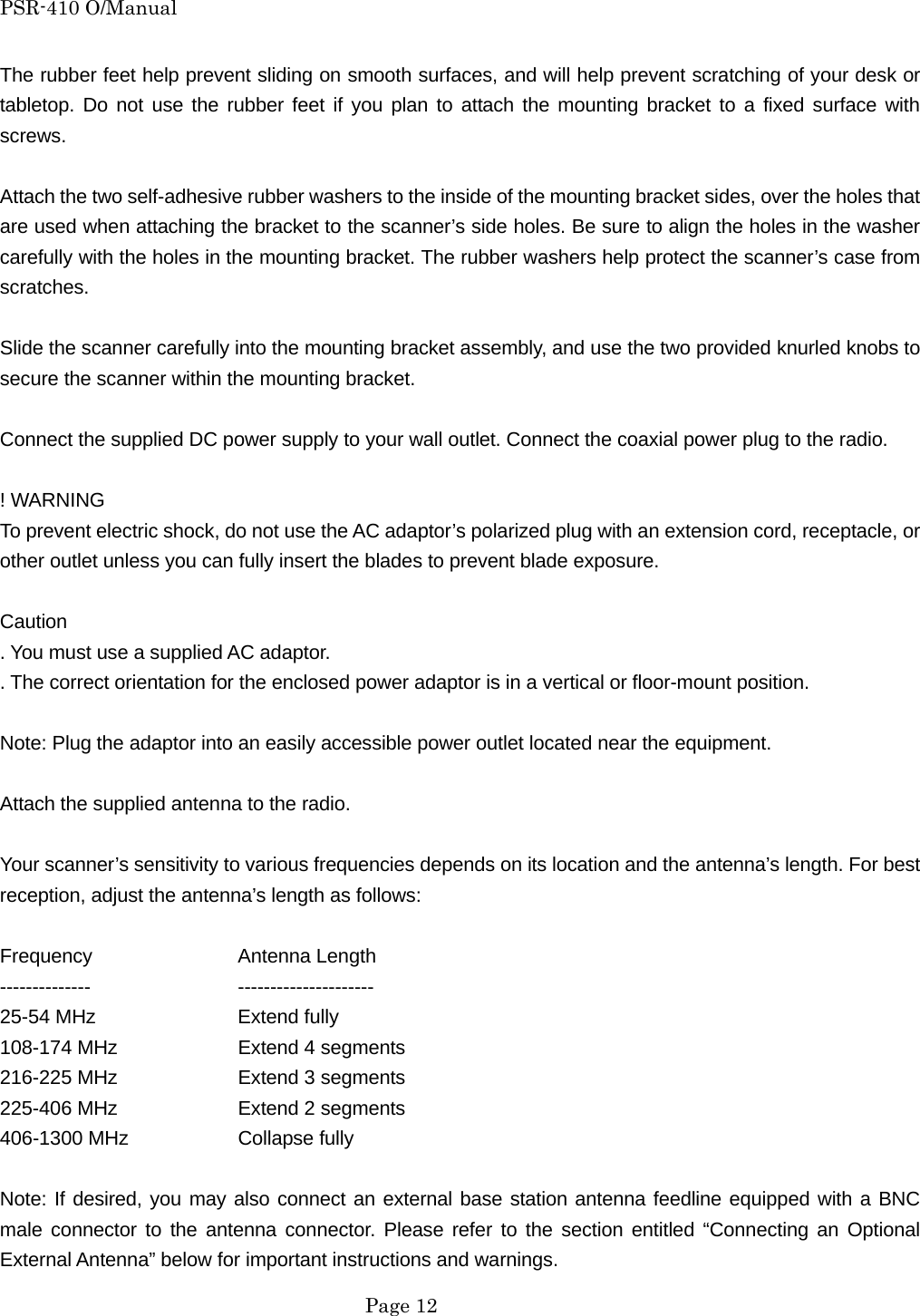 PSR-410 O/Manual The rubber feet help prevent sliding on smooth surfaces, and will help prevent scratching of your desk or tabletop. Do not use the rubber feet if you plan to attach the mounting bracket to a fixed surface with screws.  Attach the two self-adhesive rubber washers to the inside of the mounting bracket sides, over the holes that are used when attaching the bracket to the scanner&rsquo;s side holes. Be sure to align the holes in the washer carefully with the holes in the mounting bracket. The rubber washers help protect the scanner&rsquo;s case from scratches.  Slide the scanner carefully into the mounting bracket assembly, and use the two provided knurled knobs to secure the scanner within the mounting bracket.  Connect the supplied DC power supply to your wall outlet. Connect the coaxial power plug to the radio.  ! WARNING To prevent electric shock, do not use the AC adaptor&rsquo;s polarized plug with an extension cord, receptacle, or other outlet unless you can fully insert the blades to prevent blade exposure.  Caution . You must use a supplied AC adaptor. . The correct orientation for the enclosed power adaptor is in a vertical or floor-mount position.  Note: Plug the adaptor into an easily accessible power outlet located near the equipment.  Attach the supplied antenna to the radio.  Your scanner&rsquo;s sensitivity to various frequencies depends on its location and the antenna&rsquo;s length. For best reception, adjust the antenna&rsquo;s length as follows:  Frequency   Antenna Length --------------   --------------------- 25-54 MHz    Extend fully 108-174 MHz    Extend 4 segments 216-225 MHz    Extend 3 segments 225-406 MHz    Extend 2 segments 406-1300 MHz    Collapse fully  Note: If desired, you may also connect an external base station antenna feedline equipped with a BNC male connector to the antenna connector. Please refer to the section entitled &ldquo;Connecting an Optional External Antenna&rdquo; below for important instructions and warnings.  Page 12 