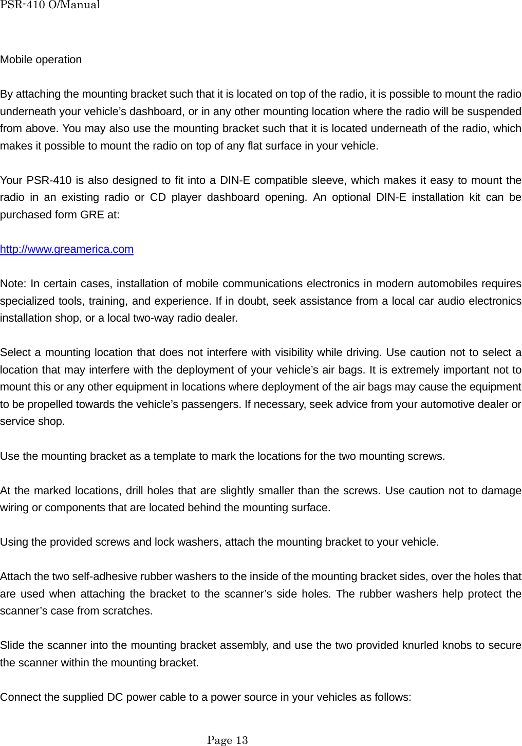 PSR-410 O/Manual  Mobile operation  By attaching the mounting bracket such that it is located on top of the radio, it is possible to mount the radio underneath your vehicle&rsquo;s dashboard, or in any other mounting location where the radio will be suspended from above. You may also use the mounting bracket such that it is located underneath of the radio, which makes it possible to mount the radio on top of any flat surface in your vehicle.  Your PSR-410 is also designed to fit into a DIN-E compatible sleeve, which makes it easy to mount the radio in an existing radio or CD player dashboard opening. An optional DIN-E installation kit can be purchased form GRE at:  http://www.greamerica.com  Note: In certain cases, installation of mobile communications electronics in modern automobiles requires specialized tools, training, and experience. If in doubt, seek assistance from a local car audio electronics installation shop, or a local two-way radio dealer.  Select a mounting location that does not interfere with visibility while driving. Use caution not to select a location that may interfere with the deployment of your vehicle&rsquo;s air bags. It is extremely important not to mount this or any other equipment in locations where deployment of the air bags may cause the equipment to be propelled towards the vehicle&rsquo;s passengers. If necessary, seek advice from your automotive dealer or service shop.  Use the mounting bracket as a template to mark the locations for the two mounting screws.  At the marked locations, drill holes that are slightly smaller than the screws. Use caution not to damage  wiring or components that are located behind the mounting surface.  Using the provided screws and lock washers, attach the mounting bracket to your vehicle.  Attach the two self-adhesive rubber washers to the inside of the mounting bracket sides, over the holes that are used when attaching the bracket to the scanner&rsquo;s side holes. The rubber washers help protect the scanner&rsquo;s case from scratches.  Slide the scanner into the mounting bracket assembly, and use the two provided knurled knobs to secure the scanner within the mounting bracket.  Connect the supplied DC power cable to a power source in your vehicles as follows:   Page 13 