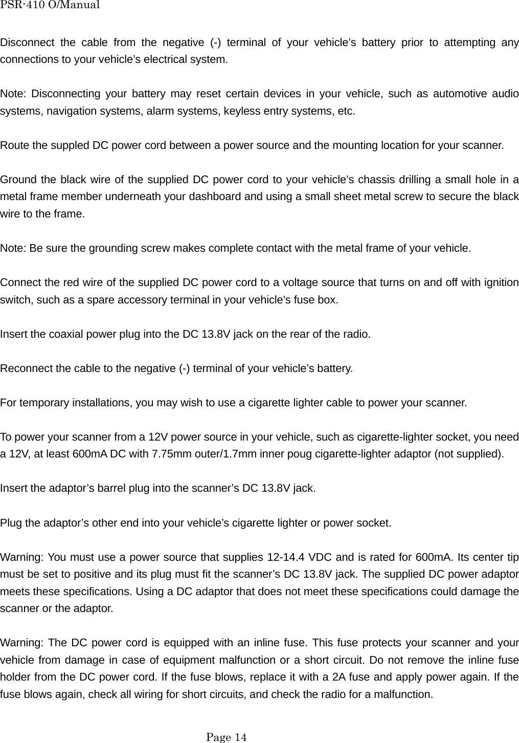 PSR-410 O/Manual Disconnect the cable from the negative (-) terminal of your vehicle&rsquo;s battery prior to attempting any connections to your vehicle&rsquo;s electrical system.  Note: Disconnecting your battery may reset certain devices in your vehicle, such as automotive audio systems, navigation systems, alarm systems, keyless entry systems, etc.  Route the suppled DC power cord between a power source and the mounting location for your scanner.  Ground the black wire of the supplied DC power cord to your vehicle&rsquo;s chassis drilling a small hole in a metal frame member underneath your dashboard and using a small sheet metal screw to secure the black wire to the frame.  Note: Be sure the grounding screw makes complete contact with the metal frame of your vehicle.  Connect the red wire of the supplied DC power cord to a voltage source that turns on and off with ignition switch, such as a spare accessory terminal in your vehicle&rsquo;s fuse box.  Insert the coaxial power plug into the DC 13.8V jack on the rear of the radio.  Reconnect the cable to the negative (-) terminal of your vehicle&rsquo;s battery.  For temporary installations, you may wish to use a cigarette lighter cable to power your scanner.  To power your scanner from a 12V power source in your vehicle, such as cigarette-lighter socket, you need a 12V, at least 600mA DC with 7.75mm outer/1.7mm inner poug cigarette-lighter adaptor (not supplied).  Insert the adaptor&rsquo;s barrel plug into the scanner&rsquo;s DC 13.8V jack.  Plug the adaptor&rsquo;s other end into your vehicle&rsquo;s cigarette lighter or power socket.  Warning: You must use a power source that supplies 12-14.4 VDC and is rated for 600mA. Its center tip must be set to positive and its plug must fit the scanner&rsquo;s DC 13.8V jack. The supplied DC power adaptor meets these specifications. Using a DC adaptor that does not meet these specifications could damage the scanner or the adaptor.  Warning: The DC power cord is equipped with an inline fuse. This fuse protects your scanner and your vehicle from damage in case of equipment malfunction or a short circuit. Do not remove the inline fuse holder from the DC power cord. If the fuse blows, replace it with a 2A fuse and apply power again. If the fuse blows again, check all wiring for short circuits, and check the radio for a malfunction.   Page 14 