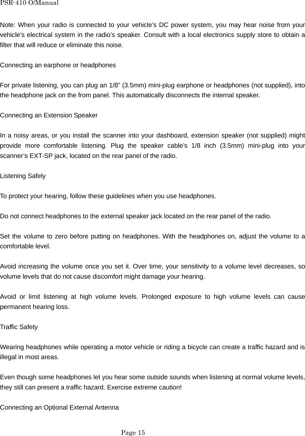 PSR-410 O/Manual Note: When your radio is connected to your vehicle&rsquo;s DC power system, you may hear noise from your vehicle&rsquo;s electrical system in the radio&rsquo;s speaker. Consult with a local electronics supply store to obtain a filter that will reduce or eliminate this noise.  Connecting an earphone or headphones  For private listening, you can plug an 1/8&rdquo; (3.5mm) mini-plug earphone or headphones (not supplied), into the headphone jack on the from panel. This automatically disconnects the internal speaker.  Connecting an Extension Speaker  In a noisy areas, or you install the scanner into your dashboard, extension speaker (not supplied) might provide more comfortable listening. Plug the speaker cable&rsquo;s 1/8 inch (3.5mm) mini-plug into your scanner&rsquo;s EXT-SP jack, located on the rear panel of the radio.  Listening Safely  To protect your hearing, follow these guidelines when you use headphones.  Do not connect headphones to the external speaker jack located on the rear panel of the radio.  Set the volume to zero before putting on headphones. With the headphones on, adjust the volume to a comfortable level.  Avoid increasing the volume once you set it. Over time, your sensitivity to a volume level decreases, so volume levels that do not cause discomfort might damage your hearing.  Avoid or limit listening at high volume levels. Prolonged exposure to high volume levels can cause permanent hearing loss.  Traffic Safety  Wearing headphones while operating a motor vehicle or riding a bicycle can create a traffic hazard and is illegal in most areas.  Even though some headphones let you hear some outside sounds when listening at normal volume levels, they still can present a traffic hazard. Exercise extreme caution!  Connecting an Optional External Antenna   Page 15 