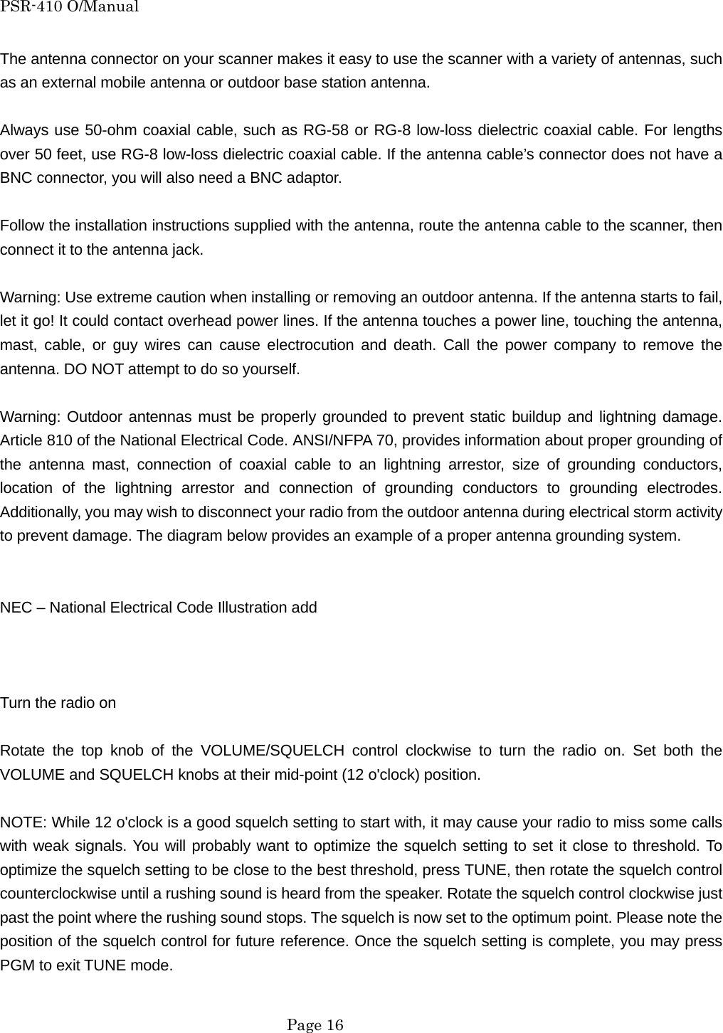 PSR-410 O/Manual The antenna connector on your scanner makes it easy to use the scanner with a variety of antennas, such as an external mobile antenna or outdoor base station antenna.  Always use 50-ohm coaxial cable, such as RG-58 or RG-8 low-loss dielectric coaxial cable. For lengths over 50 feet, use RG-8 low-loss dielectric coaxial cable. If the antenna cable&rsquo;s connector does not have a BNC connector, you will also need a BNC adaptor.  Follow the installation instructions supplied with the antenna, route the antenna cable to the scanner, then connect it to the antenna jack.  Warning: Use extreme caution when installing or removing an outdoor antenna. If the antenna starts to fail, let it go! It could contact overhead power lines. If the antenna touches a power line, touching the antenna, mast, cable, or guy wires can cause electrocution and death. Call the power company to remove the antenna. DO NOT attempt to do so yourself.  Warning: Outdoor antennas must be properly grounded to prevent static buildup and lightning damage. Article 810 of the National Electrical Code. ANSI/NFPA 70, provides information about proper grounding of the antenna mast, connection of coaxial cable to an lightning arrestor, size of grounding conductors, location of the lightning arrestor and connection of grounding conductors to grounding electrodes. Additionally, you may wish to disconnect your radio from the outdoor antenna during electrical storm activity to prevent damage. The diagram below provides an example of a proper antenna grounding system.   NEC &ndash; National Electrical Code Illustration add    Turn the radio on  Rotate the top knob of the VOLUME/SQUELCH control clockwise to turn the radio on. Set both the VOLUME and SQUELCH knobs at their mid-point (12 o'clock) position.  NOTE: While 12 o'clock is a good squelch setting to start with, it may cause your radio to miss some calls with weak signals. You will probably want to optimize the squelch setting to set it close to threshold. To optimize the squelch setting to be close to the best threshold, press TUNE, then rotate the squelch control counterclockwise until a rushing sound is heard from the speaker. Rotate the squelch control clockwise just past the point where the rushing sound stops. The squelch is now set to the optimum point. Please note the position of the squelch control for future reference. Once the squelch setting is complete, you may press PGM to exit TUNE mode.   Page 16 