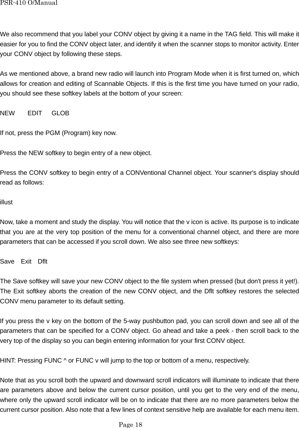 PSR-410 O/Manual  We also recommend that you label your CONV object by giving it a name in the TAG field. This will make it easier for you to find the CONV object later, and identify it when the scanner stops to monitor activity. Enter your CONV object by following these steps.  As we mentioned above, a brand new radio will launch into Program Mode when it is first turned on, which allows for creation and editing of Scannable Objects. If this is the first time you have turned on your radio, you should see these softkey labels at the bottom of your screen:  NEW    EDIT   GLOB  If not, press the PGM (Program) key now.  Press the NEW softkey to begin entry of a new object.  Press the CONV softkey to begin entry of a CONVentional Channel object. Your scanner's display should read as follows:  illust  Now, take a moment and study the display. You will notice that the v icon is active. Its purpose is to indicate that you are at the very top position of the menu for a conventional channel object, and there are more parameters that can be accessed if you scroll down. We also see three new softkeys:  Save  Exit  Dflt  The Save softkey will save your new CONV object to the file system when pressed (but don't press it yet!). The Exit softkey aborts the creation of the new CONV object, and the Dflt softkey restores the selected CONV menu parameter to its default setting.  If you press the v key on the bottom of the 5-way pushbutton pad, you can scroll down and see all of the parameters that can be specified for a CONV object. Go ahead and take a peek - then scroll back to the very top of the display so you can begin entering information for your first CONV object.  HINT: Pressing FUNC ^ or FUNC v will jump to the top or bottom of a menu, respectively.  Note that as you scroll both the upward and downward scroll indicators will illuminate to indicate that there are parameters above and below the current cursor position, until you get to the very end of the menu, where only the upward scroll indicator will be on to indicate that there are no more parameters below the current cursor position. Also note that a few lines of context sensitive help are available for each menu item.  Page 18 
