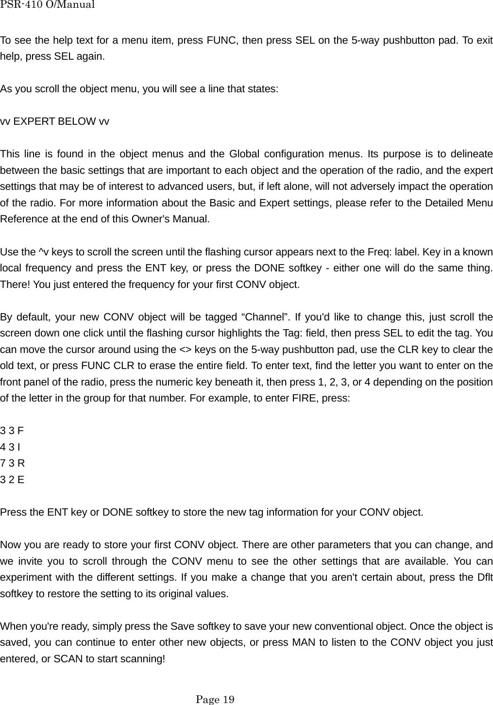 PSR-410 O/Manual To see the help text for a menu item, press FUNC, then press SEL on the 5-way pushbutton pad. To exit help, press SEL again.  As you scroll the object menu, you will see a line that states:  vv EXPERT BELOW vv  This line is found in the object menus and the Global configuration menus. Its purpose is to delineate between the basic settings that are important to each object and the operation of the radio, and the expert settings that may be of interest to advanced users, but, if left alone, will not adversely impact the operation of the radio. For more information about the Basic and Expert settings, please refer to the Detailed Menu Reference at the end of this Owner's Manual.  Use the ^v keys to scroll the screen until the flashing cursor appears next to the Freq: label. Key in a known local frequency and press the ENT key, or press the DONE softkey - either one will do the same thing. There! You just entered the frequency for your first CONV object.  By default, your new CONV object will be tagged &ldquo;Channel&rdquo;. If you'd like to change this, just scroll the screen down one click until the flashing cursor highlights the Tag: field, then press SEL to edit the tag. You can move the cursor around using the <> keys on the 5-way pushbutton pad, use the CLR key to clear the old text, or press FUNC CLR to erase the entire field. To enter text, find the letter you want to enter on the front panel of the radio, press the numeric key beneath it, then press 1, 2, 3, or 4 depending on the position of the letter in the group for that number. For example, to enter FIRE, press:  3 3 F   4 3 I   7 3 R   3 2 E    Press the ENT key or DONE softkey to store the new tag information for your CONV object.  Now you are ready to store your first CONV object. There are other parameters that you can change, and we invite you to scroll through the CONV menu to see the other settings that are available. You can experiment with the different settings. If you make a change that you aren't certain about, press the Dflt softkey to restore the setting to its original values.  When you're ready, simply press the Save softkey to save your new conventional object. Once the object is saved, you can continue to enter other new objects, or press MAN to listen to the CONV object you just entered, or SCAN to start scanning!   Page 19 