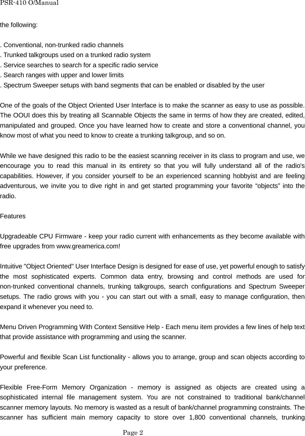 PSR-410 O/Manual the following:  . Conventional, non-trunked radio channels . Trunked talkgroups used on a trunked radio system . Service searches to search for a specific radio service . Search ranges with upper and lower limits . Spectrum Sweeper setups with band segments that can be enabled or disabled by the user  One of the goals of the Object Oriented User Interface is to make the scanner as easy to use as possible. The OOUI does this by treating all Scannable Objects the same in terms of how they are created, edited, manipulated and grouped. Once you have learned how to create and store a conventional channel, you know most of what you need to know to create a trunking talkgroup, and so on.  While we have designed this radio to be the easiest scanning receiver in its class to program and use, we encourage you to read this manual in its entirety so that you will fully understand all of the radio's capabilities. However, if you consider yourself to be an experienced scanning hobbyist and are feeling adventurous, we invite you to dive right in and get started programming your favorite &ldquo;objects&rdquo; into the radio.  Features  Upgradeable CPU Firmware - keep your radio current with enhancements as they become available with free upgrades from www.greamerica.com!  Intuitive "Object Oriented" User Interface Design is designed for ease of use, yet powerful enough to satisfy the most sophisticated experts. Common data entry, browsing and control methods are used for non-trunked conventional channels, trunking talkgroups, search configurations and Spectrum Sweeper setups. The radio grows with you - you can start out with a small, easy to manage configuration, then expand it whenever you need to.  Menu Driven Programming With Context Sensitive Help - Each menu item provides a few lines of help text that provide assistance with programming and using the scanner.  Powerful and flexible Scan List functionality - allows you to arrange, group and scan objects according to your preference.  Flexible Free-Form Memory Organization - memory is assigned as objects are created using a sophisticated internal file management system. You are not constrained to traditional bank/channel scanner memory layouts. No memory is wasted as a result of bank/channel programming constraints. The scanner has sufficient main memory capacity to store over 1,800 conventional channels, trunking  Page 2 