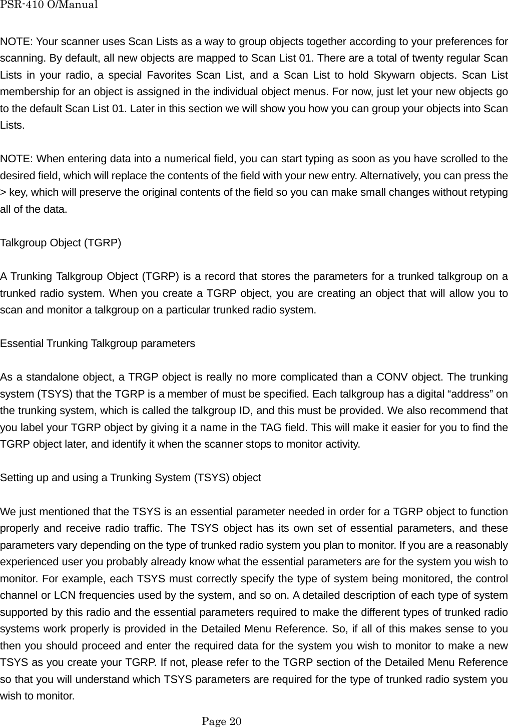 PSR-410 O/Manual NOTE: Your scanner uses Scan Lists as a way to group objects together according to your preferences for scanning. By default, all new objects are mapped to Scan List 01. There are a total of twenty regular Scan Lists in your radio, a special Favorites Scan List, and a Scan List to hold Skywarn objects. Scan List membership for an object is assigned in the individual object menus. For now, just let your new objects go to the default Scan List 01. Later in this section we will show you how you can group your objects into Scan Lists.  NOTE: When entering data into a numerical field, you can start typing as soon as you have scrolled to the desired field, which will replace the contents of the field with your new entry. Alternatively, you can press the > key, which will preserve the original contents of the field so you can make small changes without retyping all of the data.  Talkgroup Object (TGRP)  A Trunking Talkgroup Object (TGRP) is a record that stores the parameters for a trunked talkgroup on a trunked radio system. When you create a TGRP object, you are creating an object that will allow you to scan and monitor a talkgroup on a particular trunked radio system.  Essential Trunking Talkgroup parameters  As a standalone object, a TRGP object is really no more complicated than a CONV object. The trunking system (TSYS) that the TGRP is a member of must be specified. Each talkgroup has a digital &ldquo;address&rdquo; on the trunking system, which is called the talkgroup ID, and this must be provided. We also recommend that you label your TGRP object by giving it a name in the TAG field. This will make it easier for you to find the TGRP object later, and identify it when the scanner stops to monitor activity.  Setting up and using a Trunking System (TSYS) object  We just mentioned that the TSYS is an essential parameter needed in order for a TGRP object to function properly and receive radio traffic. The TSYS object has its own set of essential parameters, and these parameters vary depending on the type of trunked radio system you plan to monitor. If you are a reasonably experienced user you probably already know what the essential parameters are for the system you wish to monitor. For example, each TSYS must correctly specify the type of system being monitored, the control channel or LCN frequencies used by the system, and so on. A detailed description of each type of system supported by this radio and the essential parameters required to make the different types of trunked radio systems work properly is provided in the Detailed Menu Reference. So, if all of this makes sense to you then you should proceed and enter the required data for the system you wish to monitor to make a new TSYS as you create your TGRP. If not, please refer to the TGRP section of the Detailed Menu Reference so that you will understand which TSYS parameters are required for the type of trunked radio system you wish to monitor.  Page 20 