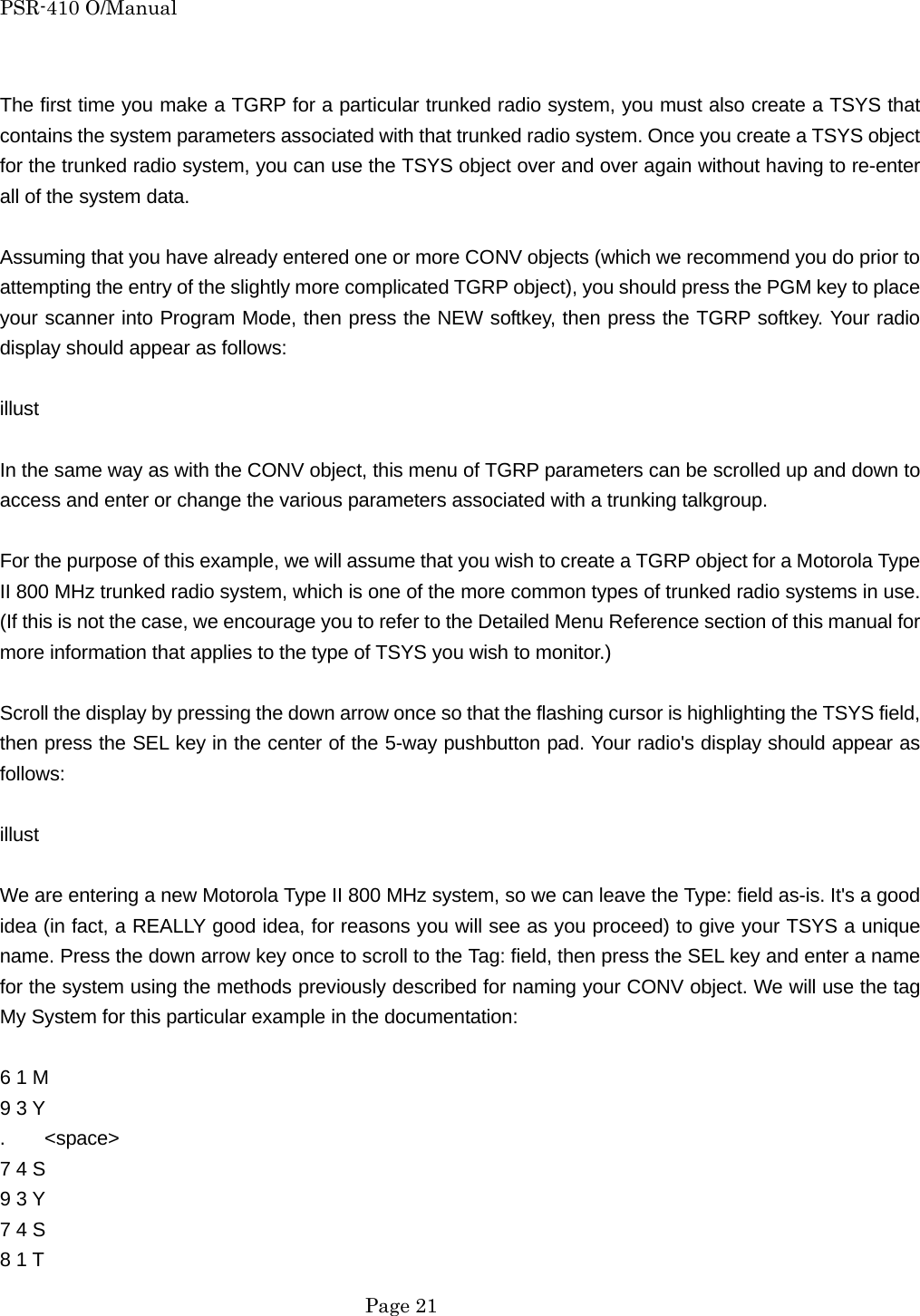 PSR-410 O/Manual  The first time you make a TGRP for a particular trunked radio system, you must also create a TSYS that contains the system parameters associated with that trunked radio system. Once you create a TSYS object for the trunked radio system, you can use the TSYS object over and over again without having to re-enter all of the system data.  Assuming that you have already entered one or more CONV objects (which we recommend you do prior to attempting the entry of the slightly more complicated TGRP object), you should press the PGM key to place your scanner into Program Mode, then press the NEW softkey, then press the TGRP softkey. Your radio display should appear as follows:  illust  In the same way as with the CONV object, this menu of TGRP parameters can be scrolled up and down to access and enter or change the various parameters associated with a trunking talkgroup.  For the purpose of this example, we will assume that you wish to create a TGRP object for a Motorola Type II 800 MHz trunked radio system, which is one of the more common types of trunked radio systems in use. (If this is not the case, we encourage you to refer to the Detailed Menu Reference section of this manual for more information that applies to the type of TSYS you wish to monitor.)  Scroll the display by pressing the down arrow once so that the flashing cursor is highlighting the TSYS field, then press the SEL key in the center of the 5-way pushbutton pad. Your radio's display should appear as follows:  illust  We are entering a new Motorola Type II 800 MHz system, so we can leave the Type: field as-is. It's a good idea (in fact, a REALLY good idea, for reasons you will see as you proceed) to give your TSYS a unique name. Press the down arrow key once to scroll to the Tag: field, then press the SEL key and enter a name for the system using the methods previously described for naming your CONV object. We will use the tag My System for this particular example in the documentation:  6 1 M   9 3 Y .    <space> 7 4 S   9 3 Y 7 4 S   8 1 T    Page 21 