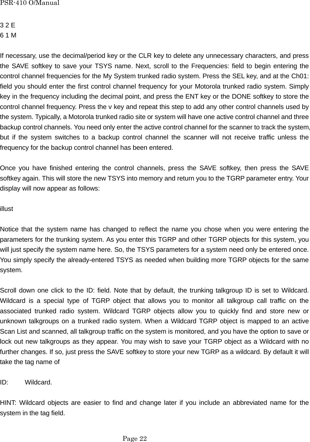 PSR-410 O/Manual 3 2 E   6 1 M  If necessary, use the decimal/period key or the CLR key to delete any unnecessary characters, and press the SAVE softkey to save your TSYS name. Next, scroll to the Frequencies: field to begin entering the control channel frequencies for the My System trunked radio system. Press the SEL key, and at the Ch01: field you should enter the first control channel frequency for your Motorola trunked radio system. Simply key in the frequency including the decimal point, and press the ENT key or the DONE softkey to store the control channel frequency. Press the v key and repeat this step to add any other control channels used by the system. Typically, a Motorola trunked radio site or system will have one active control channel and three backup control channels. You need only enter the active control channel for the scanner to track the system, but if the system switches to a backup control channel the scanner will not receive traffic unless the frequency for the backup control channel has been entered.  Once you have finished entering the control channels, press the SAVE softkey, then press the SAVE softkey again. This will store the new TSYS into memory and return you to the TGRP parameter entry. Your display will now appear as follows:  illust  Notice that the system name has changed to reflect the name you chose when you were entering the parameters for the trunking system. As you enter this TGRP and other TGRP objects for this system, you will just specify the system name here. So, the TSYS parameters for a system need only be entered once. You simply specify the already-entered TSYS as needed when building more TGRP objects for the same system.  Scroll down one click to the ID: field. Note that by default, the trunking talkgroup ID is set to Wildcard. Wildcard is a special type of TGRP object that allows you to monitor all talkgroup call traffic on the associated trunked radio system. Wildcard TGRP objects allow you to quickly find and store new or unknown talkgroups on a trunked radio system. When a Wildcard TGRP object is mapped to an active Scan List and scanned, all talkgroup traffic on the system is monitored, and you have the option to save or lock out new talkgroups as they appear. You may wish to save your TGRP object as a Wildcard with no further changes. If so, just press the SAVE softkey to store your new TGRP as a wildcard. By default it will take the tag name of  ID:     Wildcard.  HINT: Wildcard objects are easier to find and change later if you include an abbreviated name for the system in the tag field.   Page 22 