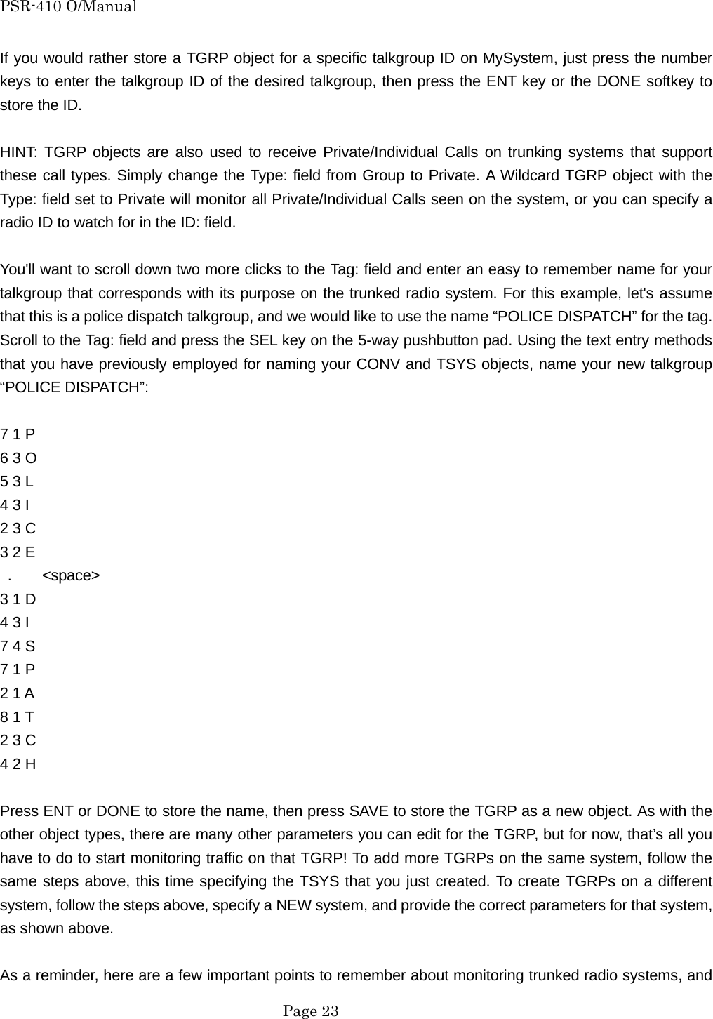 PSR-410 O/Manual If you would rather store a TGRP object for a specific talkgroup ID on MySystem, just press the number keys to enter the talkgroup ID of the desired talkgroup, then press the ENT key or the DONE softkey to store the ID.  HINT: TGRP objects are also used to receive Private/Individual Calls on trunking systems that support these call types. Simply change the Type: field from Group to Private. A Wildcard TGRP object with the Type: field set to Private will monitor all Private/Individual Calls seen on the system, or you can specify a radio ID to watch for in the ID: field.  You'll want to scroll down two more clicks to the Tag: field and enter an easy to remember name for your talkgroup that corresponds with its purpose on the trunked radio system. For this example, let's assume that this is a police dispatch talkgroup, and we would like to use the name &ldquo;POLICE DISPATCH&rdquo; for the tag. Scroll to the Tag: field and press the SEL key on the 5-way pushbutton pad. Using the text entry methods that you have previously employed for naming your CONV and TSYS objects, name your new talkgroup &ldquo;POLICE DISPATCH&rdquo;:  7 1 P   6 3 O   5 3 L   4 3 I 2 3 C   3 2 E    .    <space> 3 1 D 4 3 I   7 4 S   7 1 P   2 1 A 8 1 T   2 3 C   4 2 H  Press ENT or DONE to store the name, then press SAVE to store the TGRP as a new object. As with the other object types, there are many other parameters you can edit for the TGRP, but for now, that&rsquo;s all you have to do to start monitoring traffic on that TGRP! To add more TGRPs on the same system, follow the same steps above, this time specifying the TSYS that you just created. To create TGRPs on a different system, follow the steps above, specify a NEW system, and provide the correct parameters for that system, as shown above.  As a reminder, here are a few important points to remember about monitoring trunked radio systems, and  Page 23 